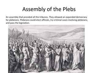 Assembly of the Plebs
An assembly that presided all the tribunes. They allowed an expanded democracy
for plebeians. Plebeians could elect officials, try criminal cases involving plebeians,
and pass the legislation.

 