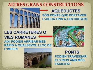 AQÜEDUCTES
SÓN PONTS QUE PORTAVEN
L’AIGUA FINS A LES CIUTATS.
LES CARRETERES O
VIES ROMANES
AIXÍ PODIEN ARRIBAR MÉS
RÀPID A QUALSEVOL LLOC DE
L’IMPERI.
PONTS
PODIEN TRAVESSAR
ELS RIUS AMB MÉS
FACILITAT.
 