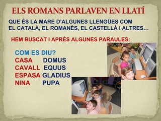 QUE ÉS LA MARE D’ALGUNES LLENGÜES COM
EL CATALÀ, EL ROMANÈS, EL CASTELLÀ I ALTRES…
HEM BUSCAT I APRÈS ALGUNES PARAULES:
COM ES DIU?
CASA DOMUS
CAVALL EQUUS
ESPASA GLADIUS
NINA PUPA
 