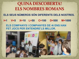 ELS SEUS NÚMEROS SÓN DIFERENTS DELS NOSTRES.
ELS COMPANYS I COMPANYES DE 4t ENS HAN
FET JOCS PER ENTENDRE’LS MILLOR.
I=1 V=5 X=10 L=50 C=100 D=500 M=1000
 