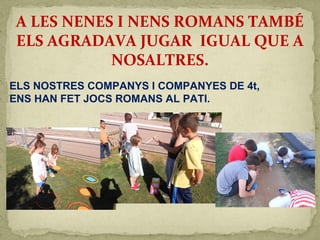 A LES NENES I NENS ROMANS TAMBÉ
ELS AGRADAVA JUGAR IGUAL QUE A
NOSALTRES.
ELS NOSTRES COMPANYS I COMPANYES DE 4t,
ENS HAN FET JOCS ROMANS AL PATI.
 