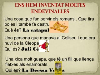 Una cosa que fan servir els romans . Que tira
boles i també fa destruir parets.
Què és? La catapulta
Una persona que manava al Coliseu i que era
nuvi de la Cleopatra.
Qui és? Juli César
Una xica molt guapa, que té un fill que llença
fletxes als enamorats.
Qui és? La Deessa Venus
 