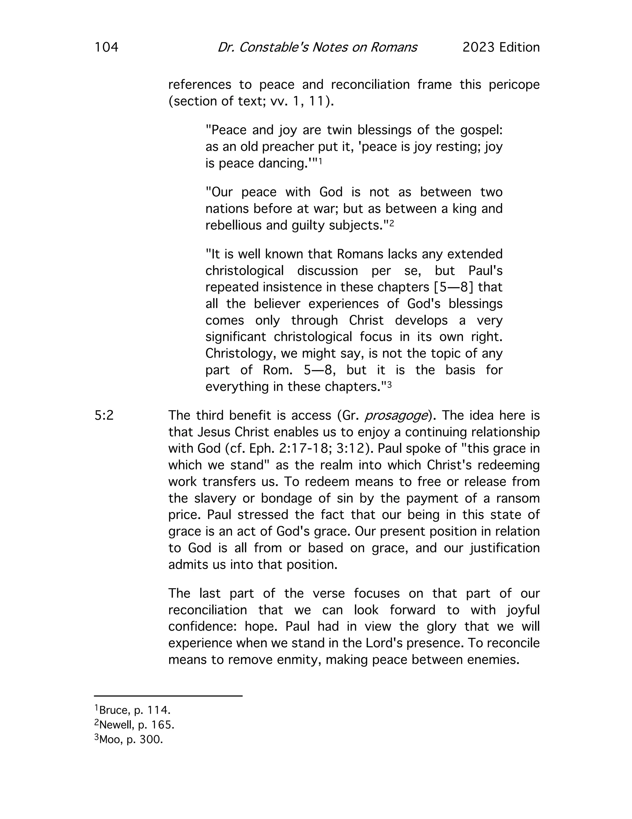 104 Dr. Constable's Notes on Romans 2023 Edition
references to peace and reconciliation frame this pericope
(section of text; vv. 1, 11).
"Peace and joy are twin blessings of the gospel:
as an old preacher put it, 'peace is joy resting; joy
is peace dancing.'"1
"Our peace with God is not as between two
nations before at war; but as between a king and
rebellious and guilty subjects."2
"It is well known that Romans lacks any extended
christological discussion per se, but Paul's
repeated insistence in these chapters [5—8] that
all the believer experiences of God's blessings
comes only through Christ develops a very
significant christological focus in its own right.
Christology, we might say, is not the topic of any
part of Rom. 5—8, but it is the basis for
everything in these chapters."3
5:2 The third benefit is access (Gr. prosagoge). The idea here is
that Jesus Christ enables us to enjoy a continuing relationship
with God (cf. Eph. 2:17-18; 3:12). Paul spoke of "this grace in
which we stand" as the realm into which Christ's redeeming
work transfers us. To redeem means to free or release from
the slavery or bondage of sin by the payment of a ransom
price. Paul stressed the fact that our being in this state of
grace is an act of God's grace. Our present position in relation
to God is all from or based on grace, and our justification
admits us into that position.
The last part of the verse focuses on that part of our
reconciliation that we can look forward to with joyful
confidence: hope. Paul had in view the glory that we will
experience when we stand in the Lord's presence. To reconcile
means to remove enmity, making peace between enemies.
1Bruce, p. 114.
2Newell, p. 165.
3Moo, p. 300.
 