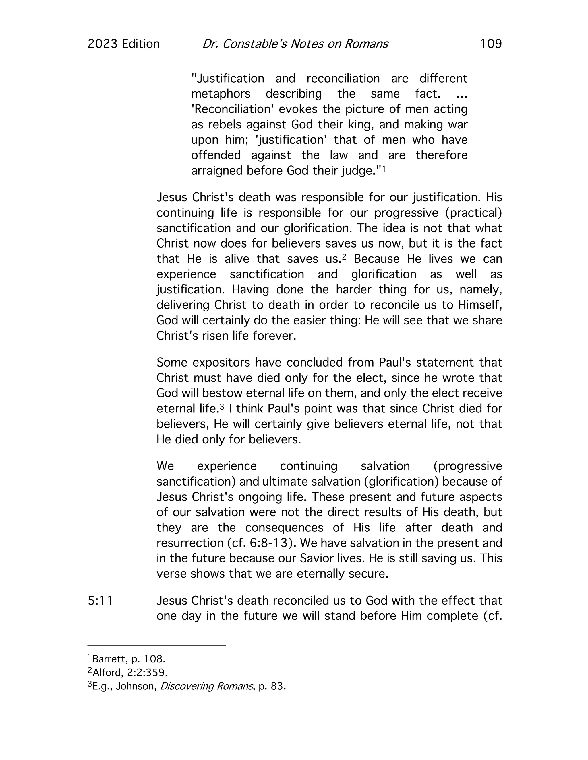 2023 Edition Dr. Constable's Notes on Romans 109
"Justification and reconciliation are different
metaphors describing the same fact. …
'Reconciliation' evokes the picture of men acting
as rebels against God their king, and making war
upon him; 'justification' that of men who have
offended against the law and are therefore
arraigned before God their judge."1
Jesus Christ's death was responsible for our justification. His
continuing life is responsible for our progressive (practical)
sanctification and our glorification. The idea is not that what
Christ now does for believers saves us now, but it is the fact
that He is alive that saves us.2 Because He lives we can
experience sanctification and glorification as well as
justification. Having done the harder thing for us, namely,
delivering Christ to death in order to reconcile us to Himself,
God will certainly do the easier thing: He will see that we share
Christ's risen life forever.
Some expositors have concluded from Paul's statement that
Christ must have died only for the elect, since he wrote that
God will bestow eternal life on them, and only the elect receive
eternal life.3 I think Paul's point was that since Christ died for
believers, He will certainly give believers eternal life, not that
He died only for believers.
We experience continuing salvation (progressive
sanctification) and ultimate salvation (glorification) because of
Jesus Christ's ongoing life. These present and future aspects
of our salvation were not the direct results of His death, but
they are the consequences of His life after death and
resurrection (cf. 6:8-13). We have salvation in the present and
in the future because our Savior lives. He is still saving us. This
verse shows that we are eternally secure.
5:11 Jesus Christ's death reconciled us to God with the effect that
one day in the future we will stand before Him complete (cf.
1Barrett, p. 108.
2Alford, 2:2:359.
3E.g., Johnson, Discovering Romans, p. 83.
 
