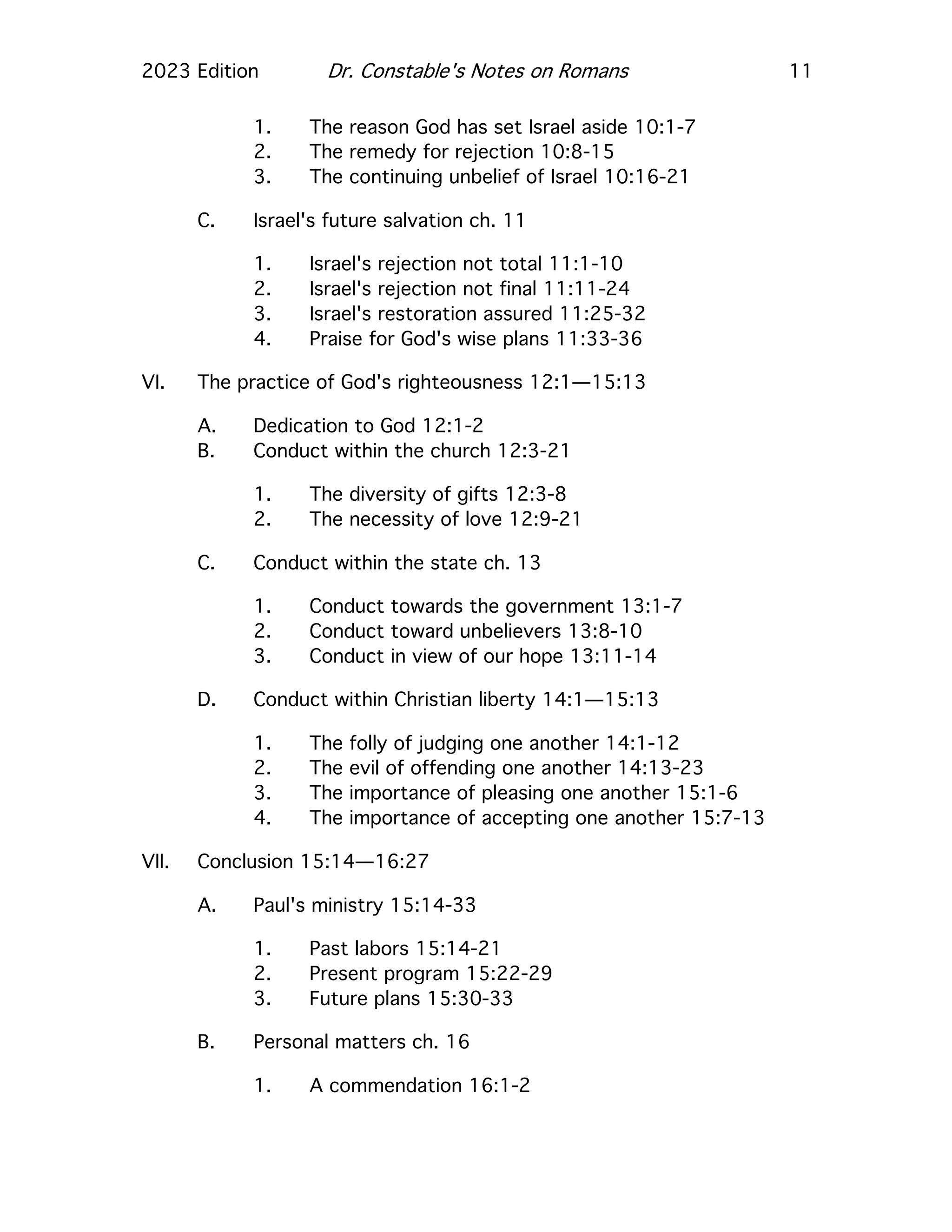 2023 Edition Dr. Constable's Notes on Romans 11
1. The reason God has set Israel aside 10:1-7
2. The remedy for rejection 10:8-15
3. The continuing unbelief of Israel 10:16-21
C. Israel's future salvation ch. 11
1. Israel's rejection not total 11:1-10
2. Israel's rejection not final 11:11-24
3. Israel's restoration assured 11:25-32
4. Praise for God's wise plans 11:33-36
VI. The practice of God's righteousness 12:1—15:13
A. Dedication to God 12:1-2
B. Conduct within the church 12:3-21
1. The diversity of gifts 12:3-8
2. The necessity of love 12:9-21
C. Conduct within the state ch. 13
1. Conduct towards the government 13:1-7
2. Conduct toward unbelievers 13:8-10
3. Conduct in view of our hope 13:11-14
D. Conduct within Christian liberty 14:1—15:13
1. The folly of judging one another 14:1-12
2. The evil of offending one another 14:13-23
3. The importance of pleasing one another 15:1-6
4. The importance of accepting one another 15:7-13
VII. Conclusion 15:14—16:27
A. Paul's ministry 15:14-33
1. Past labors 15:14-21
2. Present program 15:22-29
3. Future plans 15:30-33
B. Personal matters ch. 16
1. A commendation 16:1-2
 