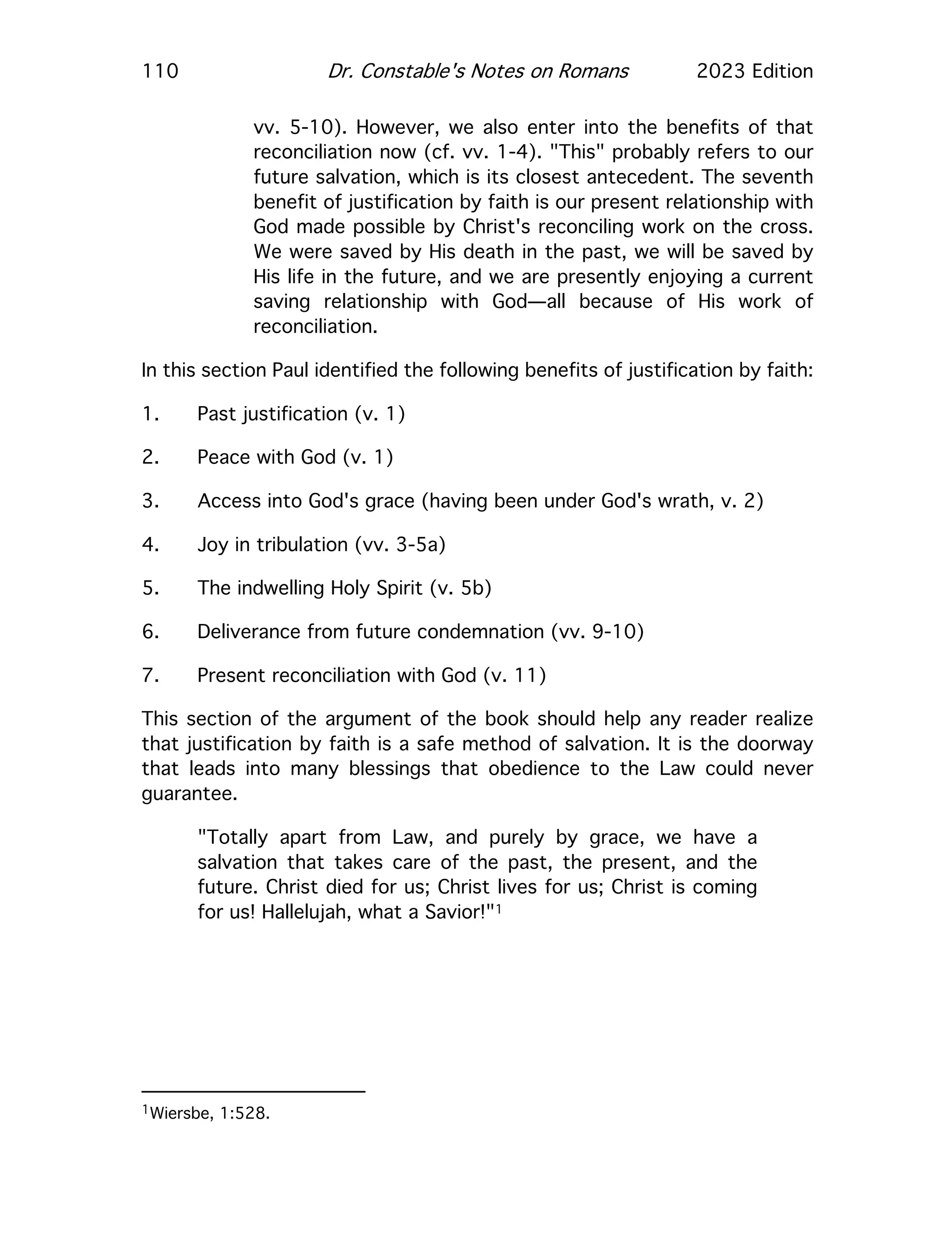 110 Dr. Constable's Notes on Romans 2023 Edition
vv. 5-10). However, we also enter into the benefits of that
reconciliation now (cf. vv. 1-4). "This" probably refers to our
future salvation, which is its closest antecedent. The seventh
benefit of justification by faith is our present relationship with
God made possible by Christ's reconciling work on the cross.
We were saved by His death in the past, we will be saved by
His life in the future, and we are presently enjoying a current
saving relationship with God—all because of His work of
reconciliation.
In this section Paul identified the following benefits of justification by faith:
1. Past justification (v. 1)
2. Peace with God (v. 1)
3. Access into God's grace (having been under God's wrath, v. 2)
4. Joy in tribulation (vv. 3-5a)
5. The indwelling Holy Spirit (v. 5b)
6. Deliverance from future condemnation (vv. 9-10)
7. Present reconciliation with God (v. 11)
This section of the argument of the book should help any reader realize
that justification by faith is a safe method of salvation. It is the doorway
that leads into many blessings that obedience to the Law could never
guarantee.
"Totally apart from Law, and purely by grace, we have a
salvation that takes care of the past, the present, and the
future. Christ died for us; Christ lives for us; Christ is coming
for us! Hallelujah, what a Savior!"1
1Wiersbe, 1:528.
 