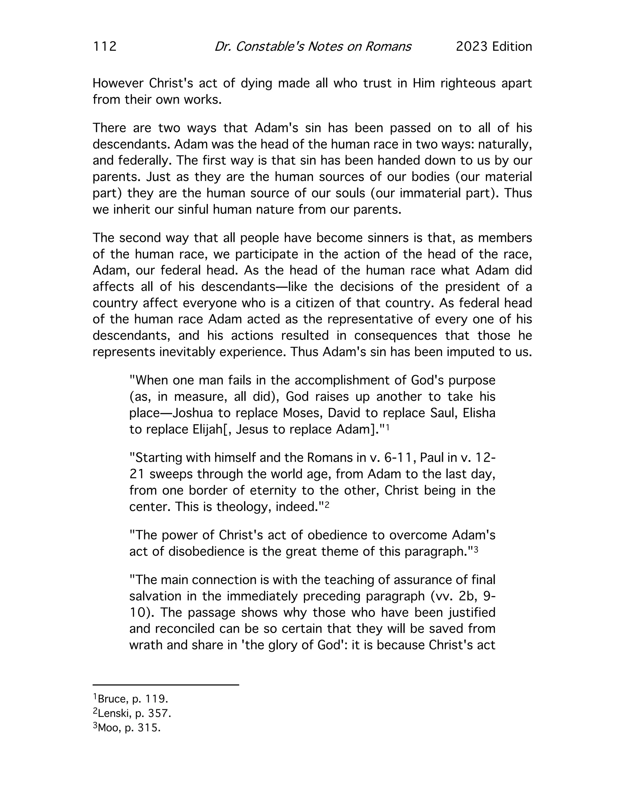 112 Dr. Constable's Notes on Romans 2023 Edition
However Christ's act of dying made all who trust in Him righteous apart
from their own works.
There are two ways that Adam's sin has been passed on to all of his
descendants. Adam was the head of the human race in two ways: naturally,
and federally. The first way is that sin has been handed down to us by our
parents. Just as they are the human sources of our bodies (our material
part) they are the human source of our souls (our immaterial part). Thus
we inherit our sinful human nature from our parents.
The second way that all people have become sinners is that, as members
of the human race, we participate in the action of the head of the race,
Adam, our federal head. As the head of the human race what Adam did
affects all of his descendants—like the decisions of the president of a
country affect everyone who is a citizen of that country. As federal head
of the human race Adam acted as the representative of every one of his
descendants, and his actions resulted in consequences that those he
represents inevitably experience. Thus Adam's sin has been imputed to us.
"When one man fails in the accomplishment of God's purpose
(as, in measure, all did), God raises up another to take his
place—Joshua to replace Moses, David to replace Saul, Elisha
to replace Elijah[, Jesus to replace Adam]."1
"Starting with himself and the Romans in v. 6-11, Paul in v. 12-
21 sweeps through the world age, from Adam to the last day,
from one border of eternity to the other, Christ being in the
center. This is theology, indeed."2
"The power of Christ's act of obedience to overcome Adam's
act of disobedience is the great theme of this paragraph."3
"The main connection is with the teaching of assurance of final
salvation in the immediately preceding paragraph (vv. 2b, 9-
10). The passage shows why those who have been justified
and reconciled can be so certain that they will be saved from
wrath and share in 'the glory of God': it is because Christ's act
1Bruce, p. 119.
2Lenski, p. 357.
3Moo, p. 315.
 