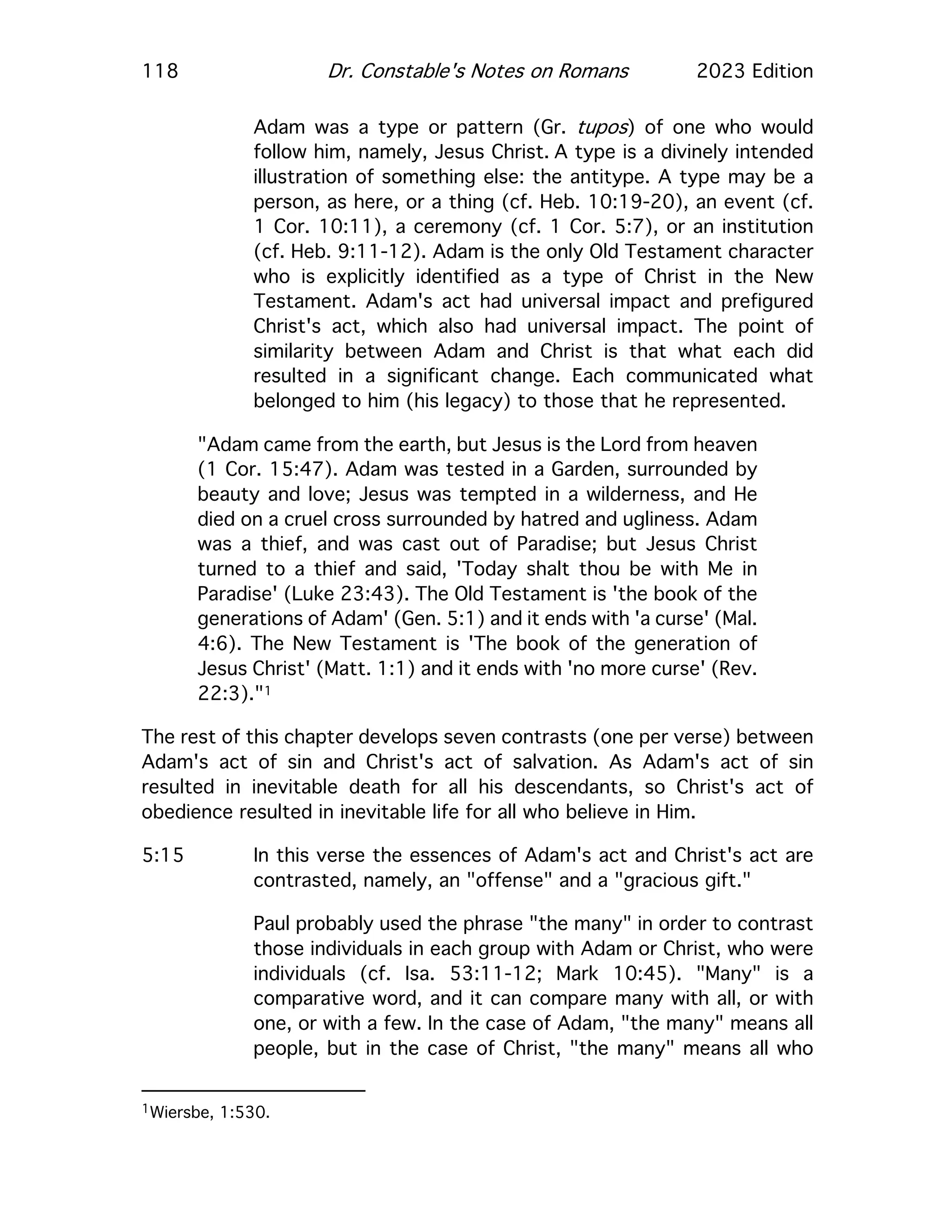 118 Dr. Constable's Notes on Romans 2023 Edition
Adam was a type or pattern (Gr. tupos) of one who would
follow him, namely, Jesus Christ. A type is a divinely intended
illustration of something else: the antitype. A type may be a
person, as here, or a thing (cf. Heb. 10:19-20), an event (cf.
1 Cor. 10:11), a ceremony (cf. 1 Cor. 5:7), or an institution
(cf. Heb. 9:11-12). Adam is the only Old Testament character
who is explicitly identified as a type of Christ in the New
Testament. Adam's act had universal impact and prefigured
Christ's act, which also had universal impact. The point of
similarity between Adam and Christ is that what each did
resulted in a significant change. Each communicated what
belonged to him (his legacy) to those that he represented.
"Adam came from the earth, but Jesus is the Lord from heaven
(1 Cor. 15:47). Adam was tested in a Garden, surrounded by
beauty and love; Jesus was tempted in a wilderness, and He
died on a cruel cross surrounded by hatred and ugliness. Adam
was a thief, and was cast out of Paradise; but Jesus Christ
turned to a thief and said, 'Today shalt thou be with Me in
Paradise' (Luke 23:43). The Old Testament is 'the book of the
generations of Adam' (Gen. 5:1) and it ends with 'a curse' (Mal.
4:6). The New Testament is 'The book of the generation of
Jesus Christ' (Matt. 1:1) and it ends with 'no more curse' (Rev.
22:3)."1
The rest of this chapter develops seven contrasts (one per verse) between
Adam's act of sin and Christ's act of salvation. As Adam's act of sin
resulted in inevitable death for all his descendants, so Christ's act of
obedience resulted in inevitable life for all who believe in Him.
5:15 In this verse the essences of Adam's act and Christ's act are
contrasted, namely, an "offense" and a "gracious gift."
Paul probably used the phrase "the many" in order to contrast
those individuals in each group with Adam or Christ, who were
individuals (cf. Isa. 53:11-12; Mark 10:45). "Many" is a
comparative word, and it can compare many with all, or with
one, or with a few. In the case of Adam, "the many" means all
people, but in the case of Christ, "the many" means all who
1Wiersbe, 1:530.
 