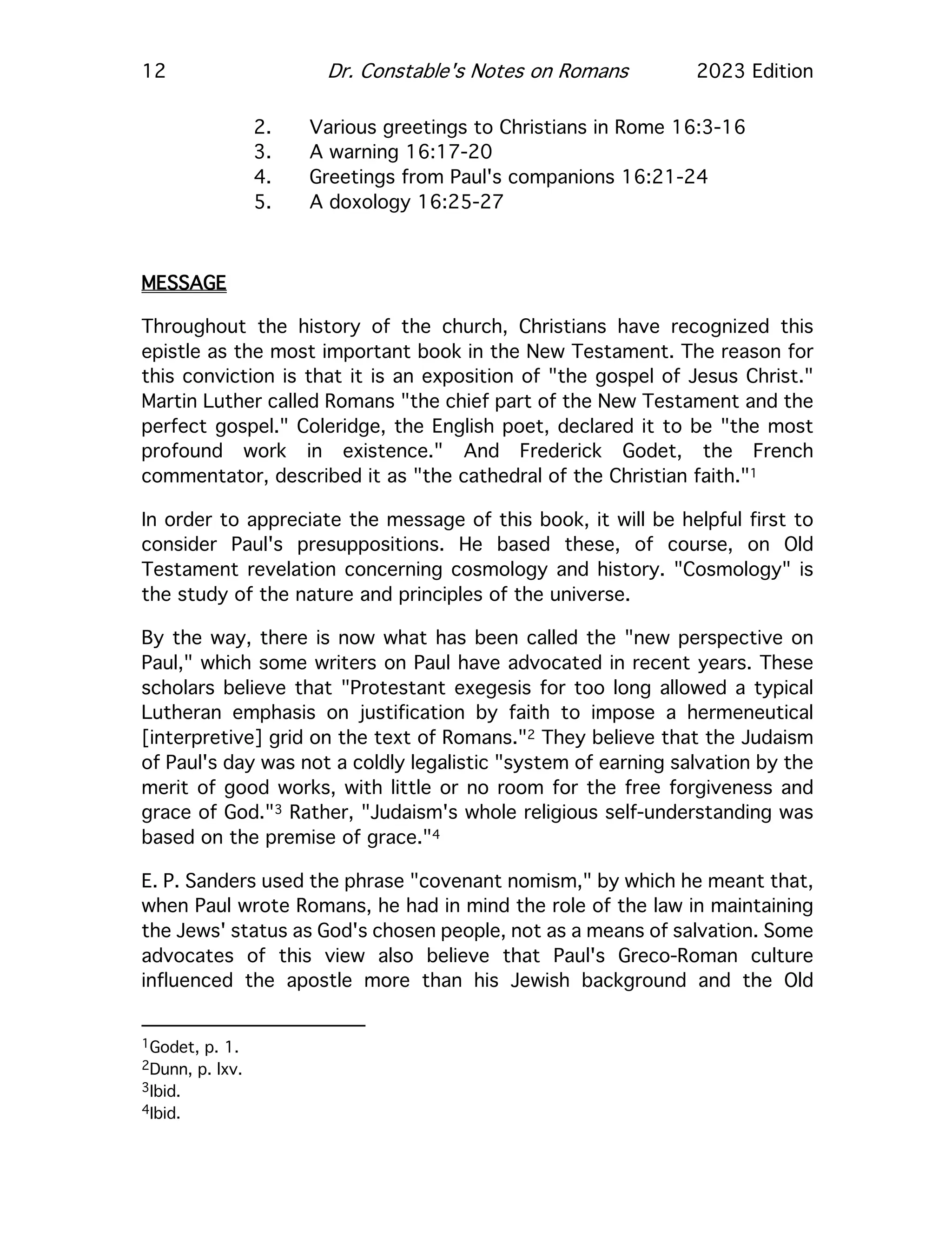 12 Dr. Constable's Notes on Romans 2023 Edition
2. Various greetings to Christians in Rome 16:3-16
3. A warning 16:17-20
4. Greetings from Paul's companions 16:21-24
5. A doxology 16:25-27
MESSAGE
Throughout the history of the church, Christians have recognized this
epistle as the most important book in the New Testament. The reason for
this conviction is that it is an exposition of "the gospel of Jesus Christ."
Martin Luther called Romans "the chief part of the New Testament and the
perfect gospel." Coleridge, the English poet, declared it to be "the most
profound work in existence." And Frederick Godet, the French
commentator, described it as "the cathedral of the Christian faith."1
In order to appreciate the message of this book, it will be helpful first to
consider Paul's presuppositions. He based these, of course, on Old
Testament revelation concerning cosmology and history. "Cosmology" is
the study of the nature and principles of the universe.
By the way, there is now what has been called the "new perspective on
Paul," which some writers on Paul have advocated in recent years. These
scholars believe that "Protestant exegesis for too long allowed a typical
Lutheran emphasis on justification by faith to impose a hermeneutical
[interpretive] grid on the text of Romans."2 They believe that the Judaism
of Paul's day was not a coldly legalistic "system of earning salvation by the
merit of good works, with little or no room for the free forgiveness and
grace of God."3 Rather, "Judaism's whole religious self-understanding was
based on the premise of grace."4
E. P. Sanders used the phrase "covenant nomism," by which he meant that,
when Paul wrote Romans, he had in mind the role of the law in maintaining
the Jews' status as God's chosen people, not as a means of salvation. Some
advocates of this view also believe that Paul's Greco-Roman culture
influenced the apostle more than his Jewish background and the Old
1Godet, p. 1.
2Dunn, p. lxv.
3Ibid.
4Ibid.
 