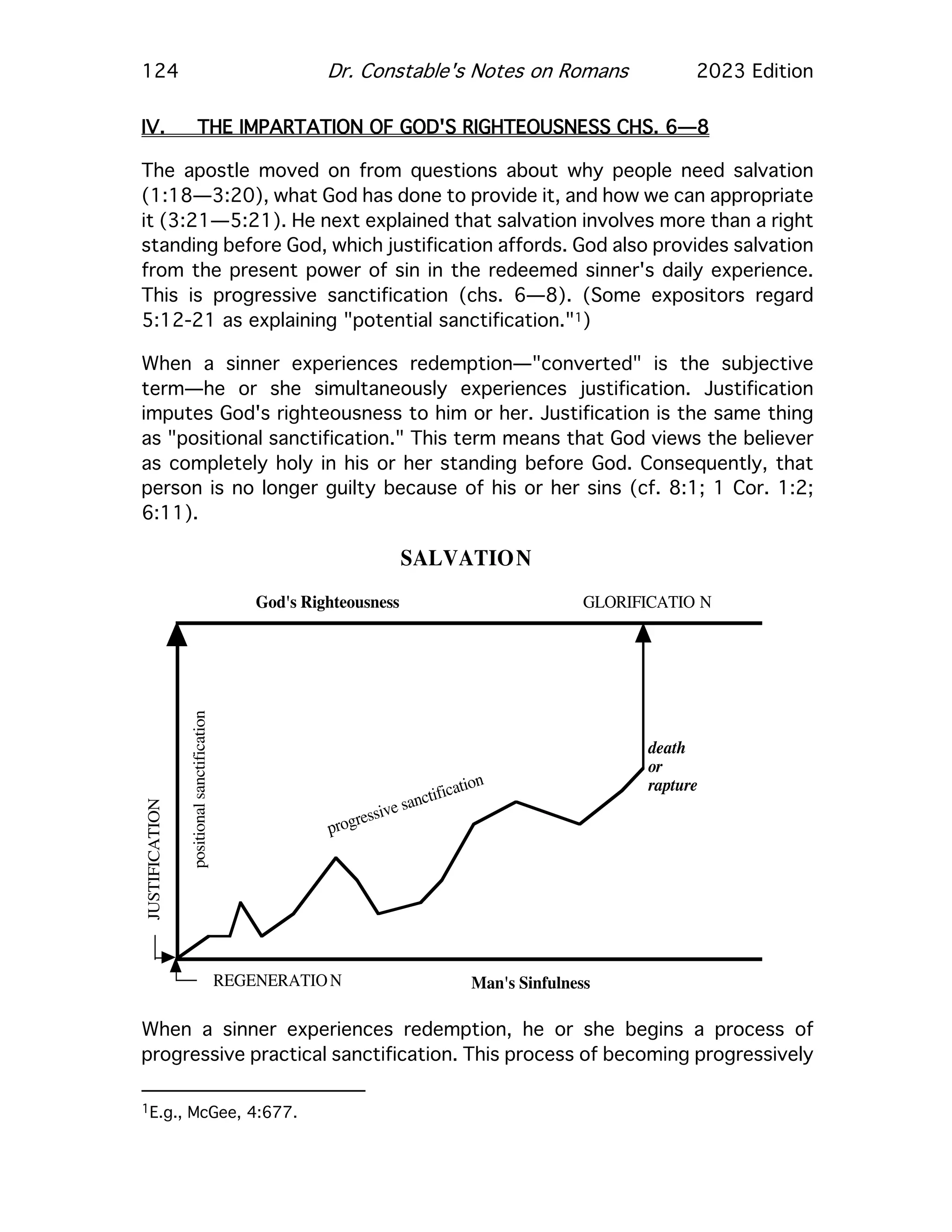 124 Dr. Constable's Notes on Romans 2023 Edition
IV. THE IMPARTATION OF GOD'S RIGHTEOUSNESS CHS. 6—8
The apostle moved on from questions about why people need salvation
(1:18—3:20), what God has done to provide it, and how we can appropriate
it (3:21—5:21). He next explained that salvation involves more than a right
standing before God, which justification affords. God also provides salvation
from the present power of sin in the redeemed sinner's daily experience.
This is progressive sanctification (chs. 6—8). (Some expositors regard
5:12-21 as explaining "potential sanctification."1)
When a sinner experiences redemption—"converted" is the subjective
term—he or she simultaneously experiences justification. Justification
imputes God's righteousness to him or her. Justification is the same thing
as "positional sanctification." This term means that God views the believer
as completely holy in his or her standing before God. Consequently, that
person is no longer guilty because of his or her sins (cf. 8:1; 1 Cor. 1:2;
6:11).
When a sinner experiences redemption, he or she begins a process of
progressive practical sanctification. This process of becoming progressively
1E.g., McGee, 4:677.
SALVATION
God's Righteousness
Man's Sinfulness
REGENERATION
JUSTIFICATION
GLORIFICATIO N
positional
sanctification
progressive sanctification
death
or
rapture
 