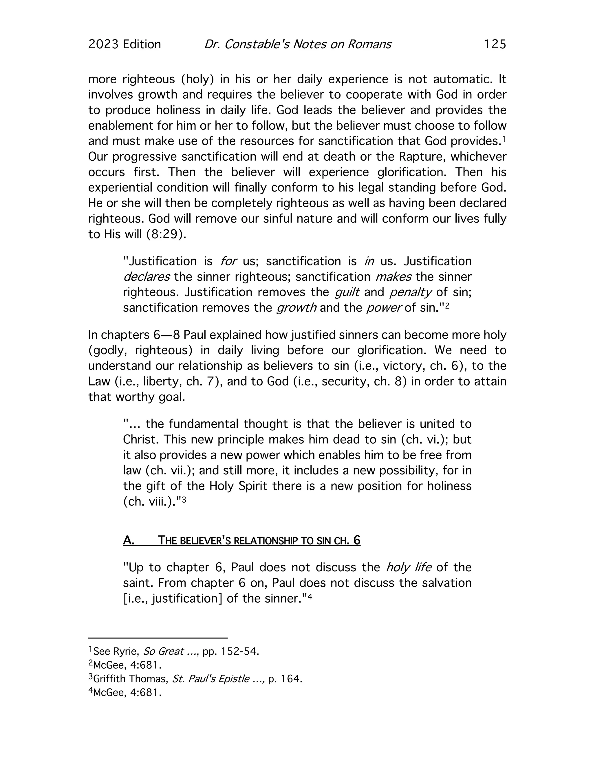 2023 Edition Dr. Constable's Notes on Romans 125
more righteous (holy) in his or her daily experience is not automatic. It
involves growth and requires the believer to cooperate with God in order
to produce holiness in daily life. God leads the believer and provides the
enablement for him or her to follow, but the believer must choose to follow
and must make use of the resources for sanctification that God provides.1
Our progressive sanctification will end at death or the Rapture, whichever
occurs first. Then the believer will experience glorification. Then his
experiential condition will finally conform to his legal standing before God.
He or she will then be completely righteous as well as having been declared
righteous. God will remove our sinful nature and will conform our lives fully
to His will (8:29).
"Justification is for us; sanctification is in us. Justification
declares the sinner righteous; sanctification makes the sinner
righteous. Justification removes the guilt and penalty of sin;
sanctification removes the growth and the power of sin."2
In chapters 6—8 Paul explained how justified sinners can become more holy
(godly, righteous) in daily living before our glorification. We need to
understand our relationship as believers to sin (i.e., victory, ch. 6), to the
Law (i.e., liberty, ch. 7), and to God (i.e., security, ch. 8) in order to attain
that worthy goal.
"… the fundamental thought is that the believer is united to
Christ. This new principle makes him dead to sin (ch. vi.); but
it also provides a new power which enables him to be free from
law (ch. vii.); and still more, it includes a new possibility, for in
the gift of the Holy Spirit there is a new position for holiness
(ch. viii.)."3
A. THE BELIEVER'S RELATIONSHIP TO SIN CH. 6
"Up to chapter 6, Paul does not discuss the holy life of the
saint. From chapter 6 on, Paul does not discuss the salvation
[i.e., justification] of the sinner."4
1See Ryrie, So Great …, pp. 152-54.
2McGee, 4:681.
3Griffith Thomas, St. Paul's Epistle …, p. 164.
4McGee, 4:681.
 