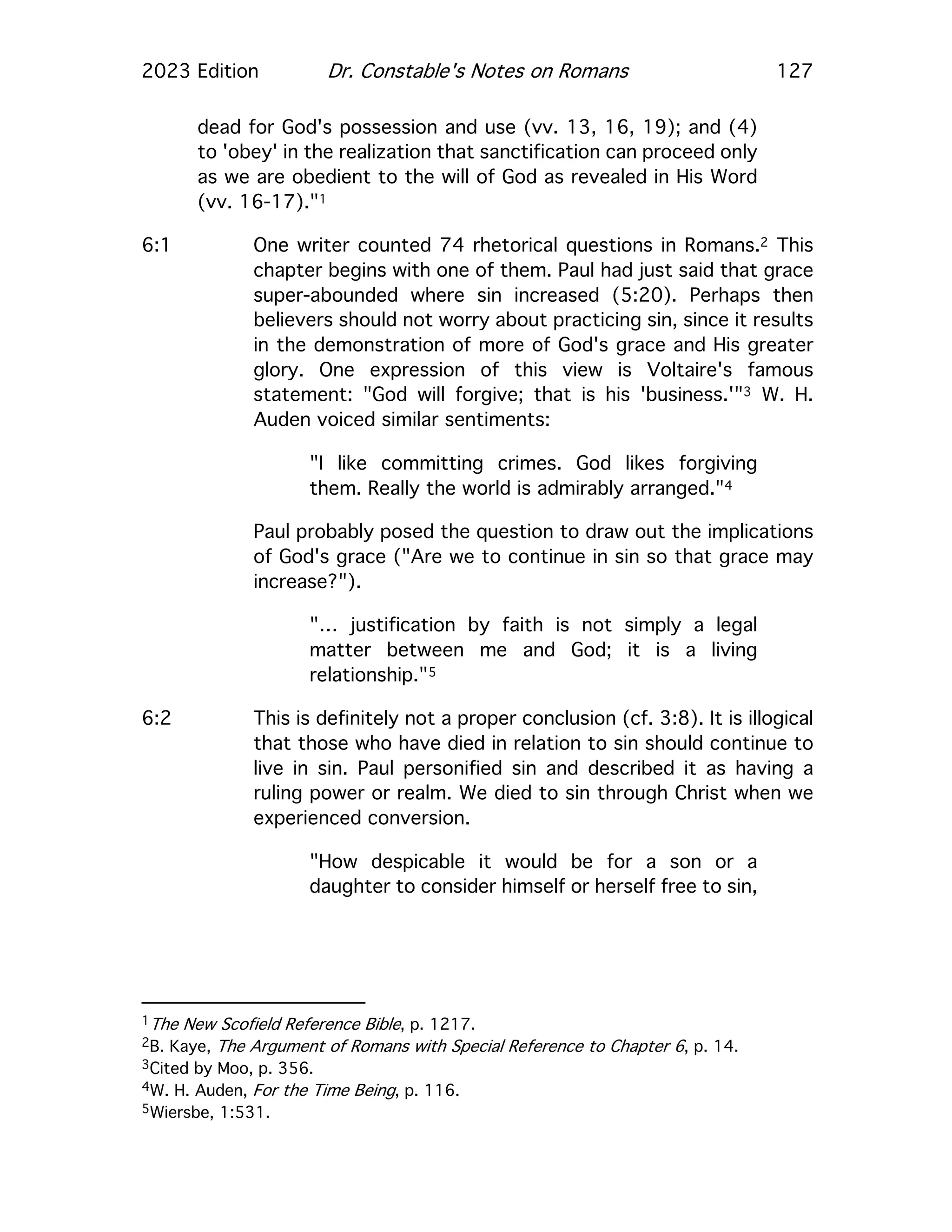 2023 Edition Dr. Constable's Notes on Romans 127
dead for God's possession and use (vv. 13, 16, 19); and (4)
to 'obey' in the realization that sanctification can proceed only
as we are obedient to the will of God as revealed in His Word
(vv. 16-17)."1
6:1 One writer counted 74 rhetorical questions in Romans.2 This
chapter begins with one of them. Paul had just said that grace
super-abounded where sin increased (5:20). Perhaps then
believers should not worry about practicing sin, since it results
in the demonstration of more of God's grace and His greater
glory. One expression of this view is Voltaire's famous
statement: "God will forgive; that is his 'business.'"3 W. H.
Auden voiced similar sentiments:
"I like committing crimes. God likes forgiving
them. Really the world is admirably arranged."4
Paul probably posed the question to draw out the implications
of God's grace ("Are we to continue in sin so that grace may
increase?").
"… justification by faith is not simply a legal
matter between me and God; it is a living
relationship."5
6:2 This is definitely not a proper conclusion (cf. 3:8). It is illogical
that those who have died in relation to sin should continue to
live in sin. Paul personified sin and described it as having a
ruling power or realm. We died to sin through Christ when we
experienced conversion.
"How despicable it would be for a son or a
daughter to consider himself or herself free to sin,
1The New Scofield Reference Bible, p. 1217.
2B. Kaye, The Argument of Romans with Special Reference to Chapter 6, p. 14.
3Cited by Moo, p. 356.
4W. H. Auden, For the Time Being, p. 116.
5Wiersbe, 1:531.
 