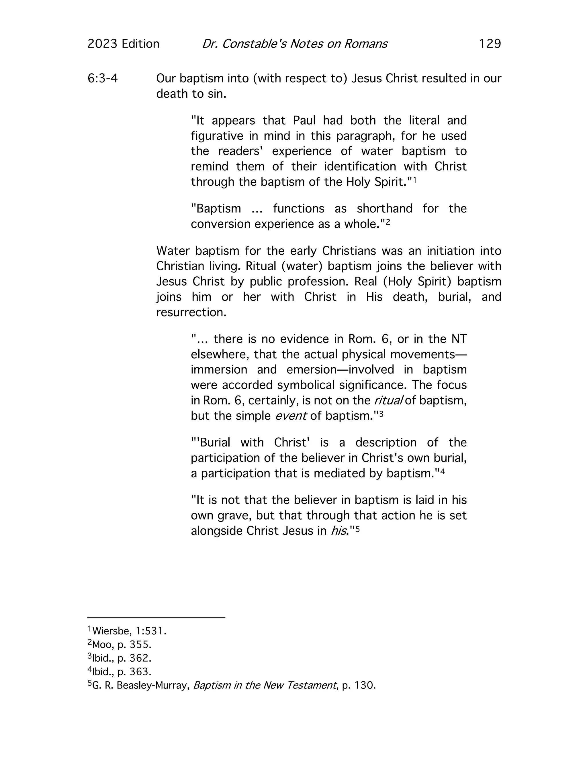 2023 Edition Dr. Constable's Notes on Romans 129
6:3-4 Our baptism into (with respect to) Jesus Christ resulted in our
death to sin.
"It appears that Paul had both the literal and
figurative in mind in this paragraph, for he used
the readers' experience of water baptism to
remind them of their identification with Christ
through the baptism of the Holy Spirit."1
"Baptism … functions as shorthand for the
conversion experience as a whole."2
Water baptism for the early Christians was an initiation into
Christian living. Ritual (water) baptism joins the believer with
Jesus Christ by public profession. Real (Holy Spirit) baptism
joins him or her with Christ in His death, burial, and
resurrection.
"… there is no evidence in Rom. 6, or in the NT
elsewhere, that the actual physical movements—
immersion and emersion—involved in baptism
were accorded symbolical significance. The focus
in Rom. 6, certainly, is not on the ritual of baptism,
but the simple event of baptism."3
"'Burial with Christ' is a description of the
participation of the believer in Christ's own burial,
a participation that is mediated by baptism."4
"It is not that the believer in baptism is laid in his
own grave, but that through that action he is set
alongside Christ Jesus in his."5
1Wiersbe, 1:531.
2Moo, p. 355.
3Ibid., p. 362.
4Ibid., p. 363.
5G. R. Beasley-Murray, Baptism in the New Testament, p. 130.
 