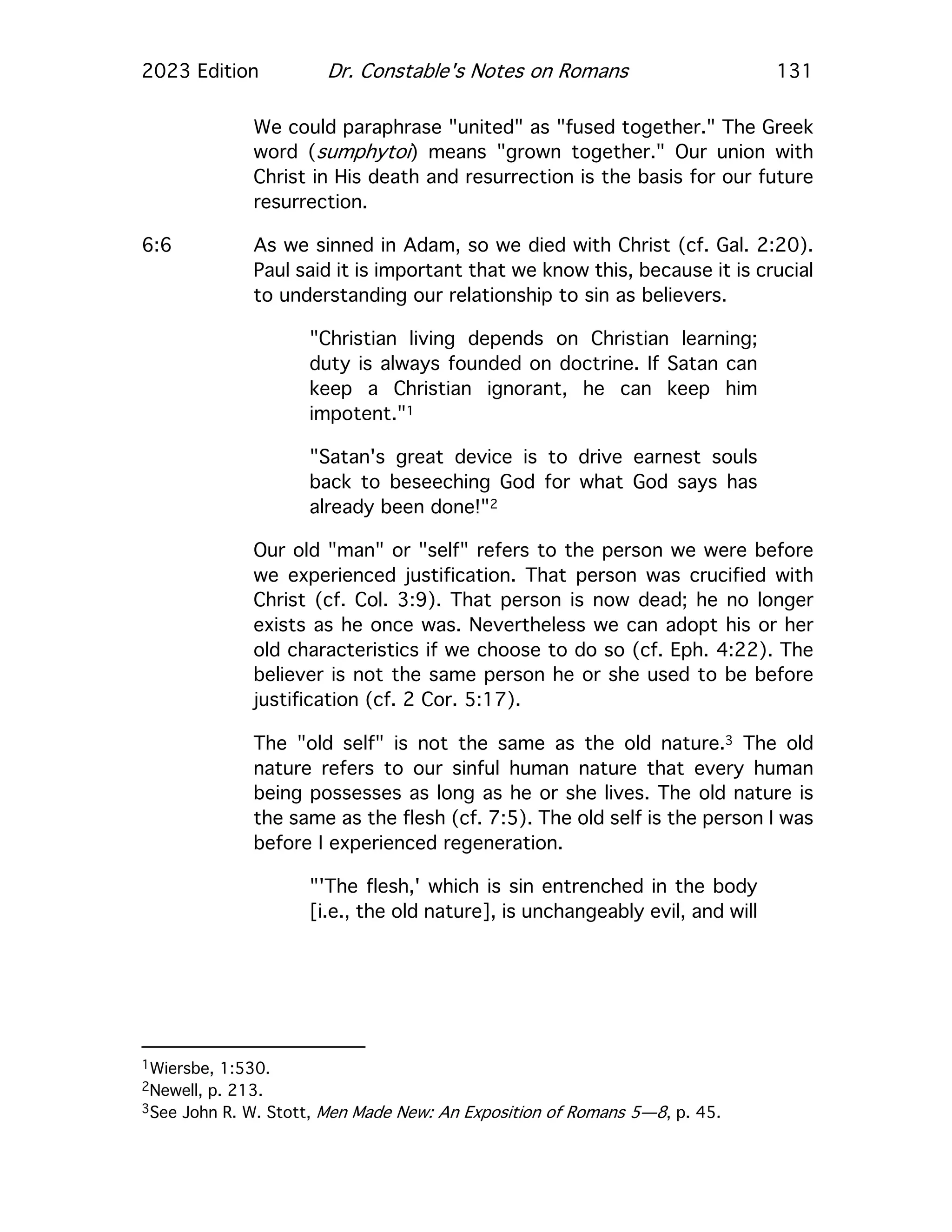 2023 Edition Dr. Constable's Notes on Romans 131
We could paraphrase "united" as "fused together." The Greek
word (sumphytoi) means "grown together." Our union with
Christ in His death and resurrection is the basis for our future
resurrection.
6:6 As we sinned in Adam, so we died with Christ (cf. Gal. 2:20).
Paul said it is important that we know this, because it is crucial
to understanding our relationship to sin as believers.
"Christian living depends on Christian learning;
duty is always founded on doctrine. If Satan can
keep a Christian ignorant, he can keep him
impotent."1
"Satan's great device is to drive earnest souls
back to beseeching God for what God says has
already been done!"2
Our old "man" or "self" refers to the person we were before
we experienced justification. That person was crucified with
Christ (cf. Col. 3:9). That person is now dead; he no longer
exists as he once was. Nevertheless we can adopt his or her
old characteristics if we choose to do so (cf. Eph. 4:22). The
believer is not the same person he or she used to be before
justification (cf. 2 Cor. 5:17).
The "old self" is not the same as the old nature.3 The old
nature refers to our sinful human nature that every human
being possesses as long as he or she lives. The old nature is
the same as the flesh (cf. 7:5). The old self is the person I was
before I experienced regeneration.
"'The flesh,' which is sin entrenched in the body
[i.e., the old nature], is unchangeably evil, and will
1Wiersbe, 1:530.
2Newell, p. 213.
3See John R. W. Stott, Men Made New: An Exposition of Romans 5—8, p. 45.
 