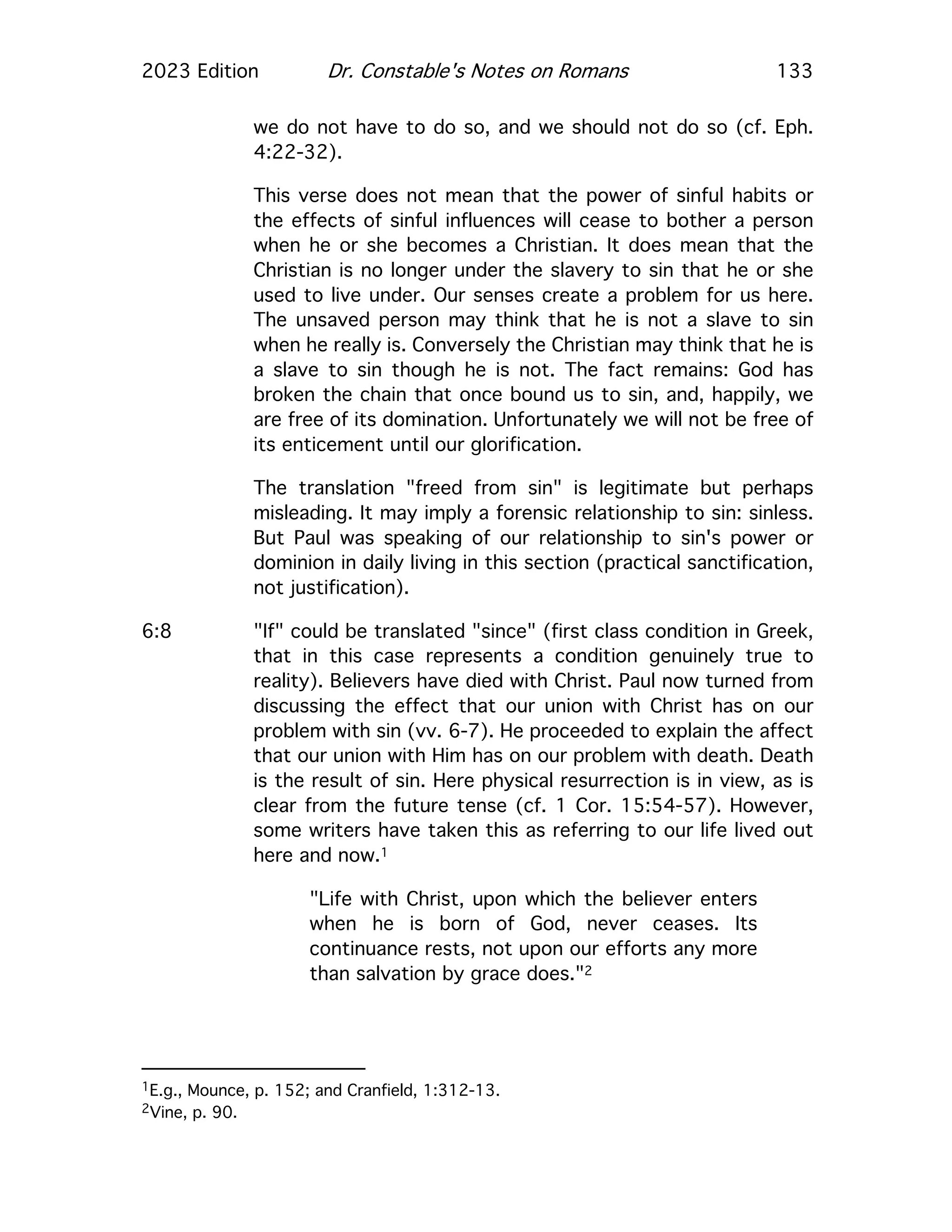 2023 Edition Dr. Constable's Notes on Romans 133
we do not have to do so, and we should not do so (cf. Eph.
4:22-32).
This verse does not mean that the power of sinful habits or
the effects of sinful influences will cease to bother a person
when he or she becomes a Christian. It does mean that the
Christian is no longer under the slavery to sin that he or she
used to live under. Our senses create a problem for us here.
The unsaved person may think that he is not a slave to sin
when he really is. Conversely the Christian may think that he is
a slave to sin though he is not. The fact remains: God has
broken the chain that once bound us to sin, and, happily, we
are free of its domination. Unfortunately we will not be free of
its enticement until our glorification.
The translation "freed from sin" is legitimate but perhaps
misleading. It may imply a forensic relationship to sin: sinless.
But Paul was speaking of our relationship to sin's power or
dominion in daily living in this section (practical sanctification,
not justification).
6:8 "If" could be translated "since" (first class condition in Greek,
that in this case represents a condition genuinely true to
reality). Believers have died with Christ. Paul now turned from
discussing the effect that our union with Christ has on our
problem with sin (vv. 6-7). He proceeded to explain the affect
that our union with Him has on our problem with death. Death
is the result of sin. Here physical resurrection is in view, as is
clear from the future tense (cf. 1 Cor. 15:54-57). However,
some writers have taken this as referring to our life lived out
here and now.1
"Life with Christ, upon which the believer enters
when he is born of God, never ceases. Its
continuance rests, not upon our efforts any more
than salvation by grace does."2
1E.g., Mounce, p. 152; and Cranfield, 1:312-13.
2Vine, p. 90.
 