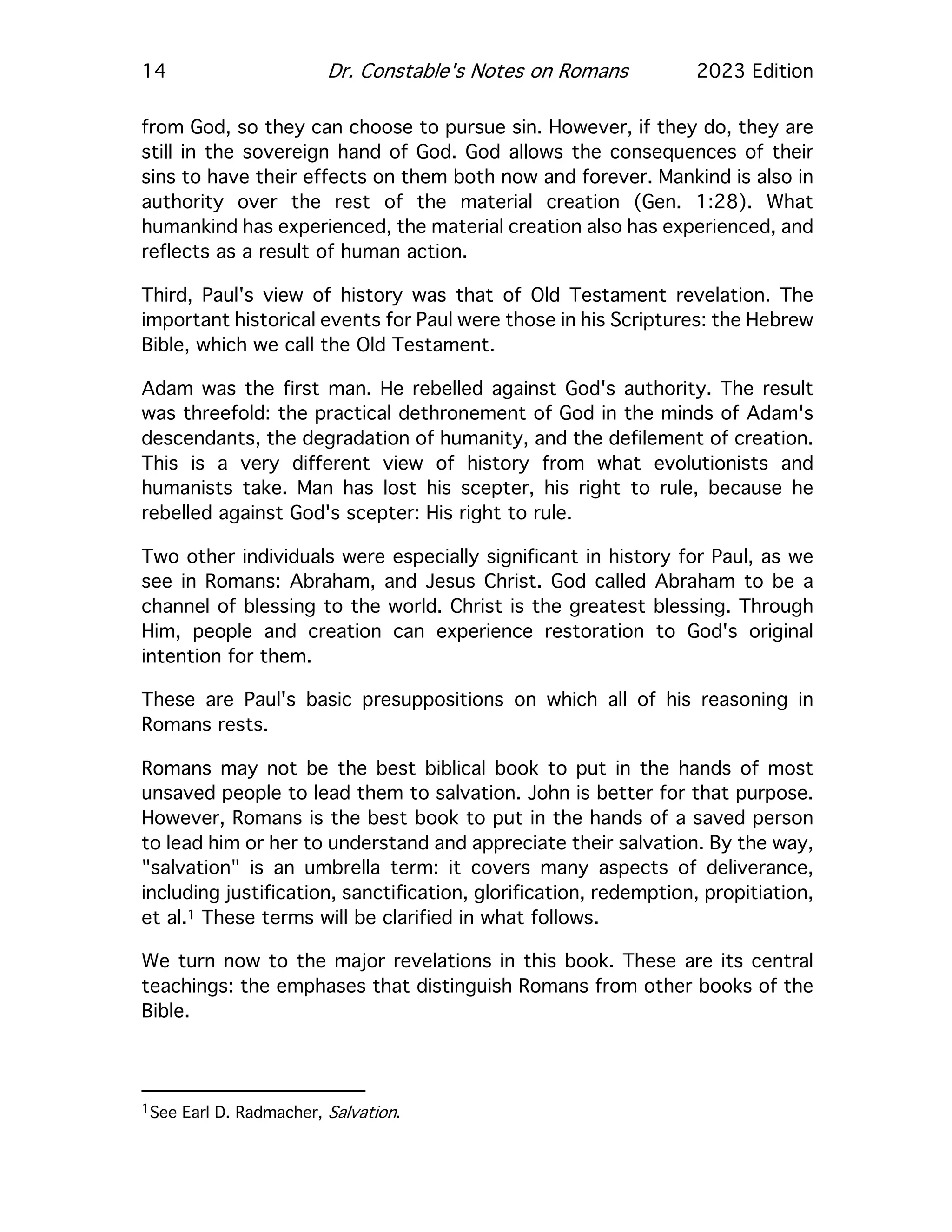 14 Dr. Constable's Notes on Romans 2023 Edition
from God, so they can choose to pursue sin. However, if they do, they are
still in the sovereign hand of God. God allows the consequences of their
sins to have their effects on them both now and forever. Mankind is also in
authority over the rest of the material creation (Gen. 1:28). What
humankind has experienced, the material creation also has experienced, and
reflects as a result of human action.
Third, Paul's view of history was that of Old Testament revelation. The
important historical events for Paul were those in his Scriptures: the Hebrew
Bible, which we call the Old Testament.
Adam was the first man. He rebelled against God's authority. The result
was threefold: the practical dethronement of God in the minds of Adam's
descendants, the degradation of humanity, and the defilement of creation.
This is a very different view of history from what evolutionists and
humanists take. Man has lost his scepter, his right to rule, because he
rebelled against God's scepter: His right to rule.
Two other individuals were especially significant in history for Paul, as we
see in Romans: Abraham, and Jesus Christ. God called Abraham to be a
channel of blessing to the world. Christ is the greatest blessing. Through
Him, people and creation can experience restoration to God's original
intention for them.
These are Paul's basic presuppositions on which all of his reasoning in
Romans rests.
Romans may not be the best biblical book to put in the hands of most
unsaved people to lead them to salvation. John is better for that purpose.
However, Romans is the best book to put in the hands of a saved person
to lead him or her to understand and appreciate their salvation. By the way,
"salvation" is an umbrella term: it covers many aspects of deliverance,
including justification, sanctification, glorification, redemption, propitiation,
et al.1 These terms will be clarified in what follows.
We turn now to the major revelations in this book. These are its central
teachings: the emphases that distinguish Romans from other books of the
Bible.
1See Earl D. Radmacher, Salvation.
 