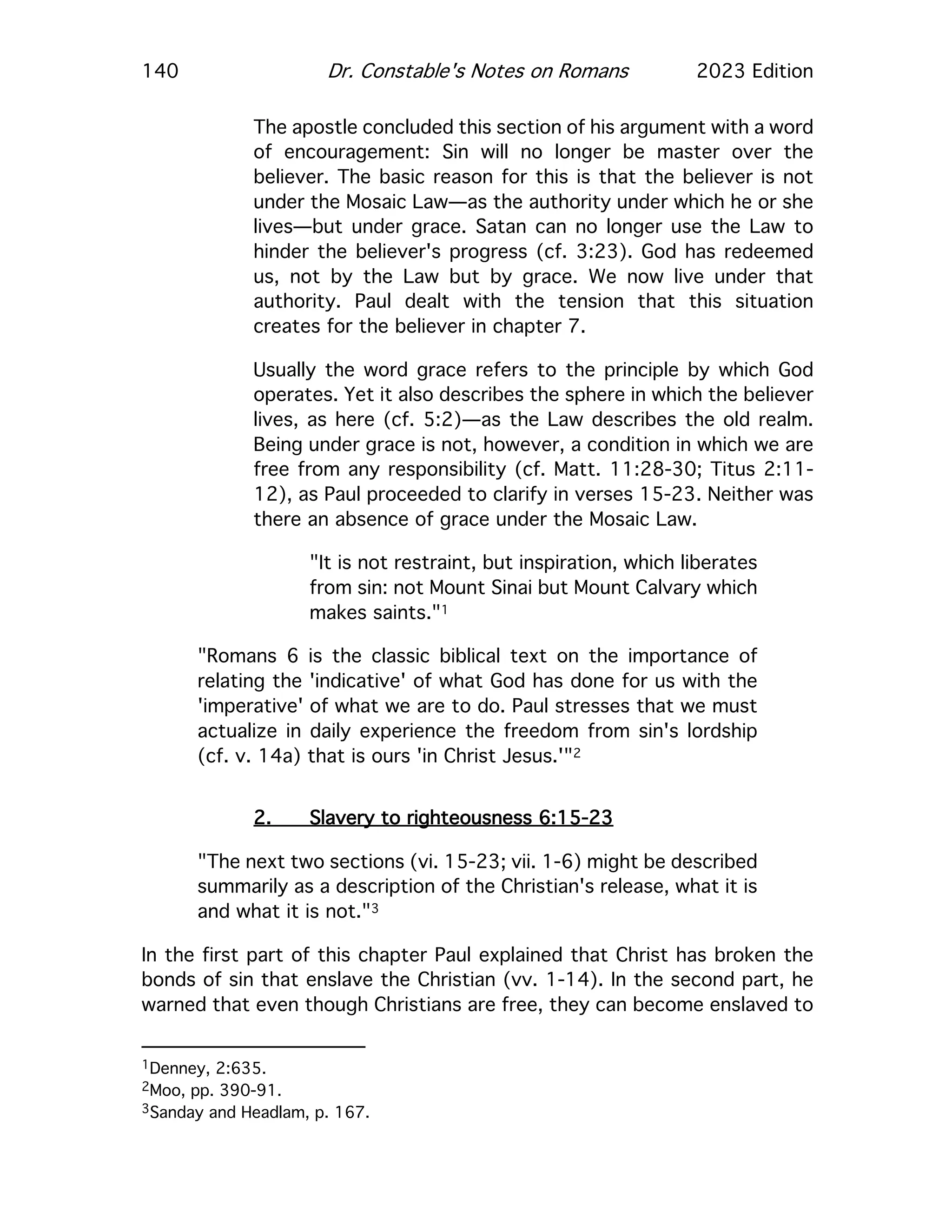 140 Dr. Constable's Notes on Romans 2023 Edition
The apostle concluded this section of his argument with a word
of encouragement: Sin will no longer be master over the
believer. The basic reason for this is that the believer is not
under the Mosaic Law—as the authority under which he or she
lives—but under grace. Satan can no longer use the Law to
hinder the believer's progress (cf. 3:23). God has redeemed
us, not by the Law but by grace. We now live under that
authority. Paul dealt with the tension that this situation
creates for the believer in chapter 7.
Usually the word grace refers to the principle by which God
operates. Yet it also describes the sphere in which the believer
lives, as here (cf. 5:2)—as the Law describes the old realm.
Being under grace is not, however, a condition in which we are
free from any responsibility (cf. Matt. 11:28-30; Titus 2:11-
12), as Paul proceeded to clarify in verses 15-23. Neither was
there an absence of grace under the Mosaic Law.
"It is not restraint, but inspiration, which liberates
from sin: not Mount Sinai but Mount Calvary which
makes saints."1
"Romans 6 is the classic biblical text on the importance of
relating the 'indicative' of what God has done for us with the
'imperative' of what we are to do. Paul stresses that we must
actualize in daily experience the freedom from sin's lordship
(cf. v. 14a) that is ours 'in Christ Jesus.'"2
2. Slavery to righteousness 6:15-23
"The next two sections (vi. 15-23; vii. 1-6) might be described
summarily as a description of the Christian's release, what it is
and what it is not."3
In the first part of this chapter Paul explained that Christ has broken the
bonds of sin that enslave the Christian (vv. 1-14). In the second part, he
warned that even though Christians are free, they can become enslaved to
1Denney, 2:635.
2Moo, pp. 390-91.
3Sanday and Headlam, p. 167.
 