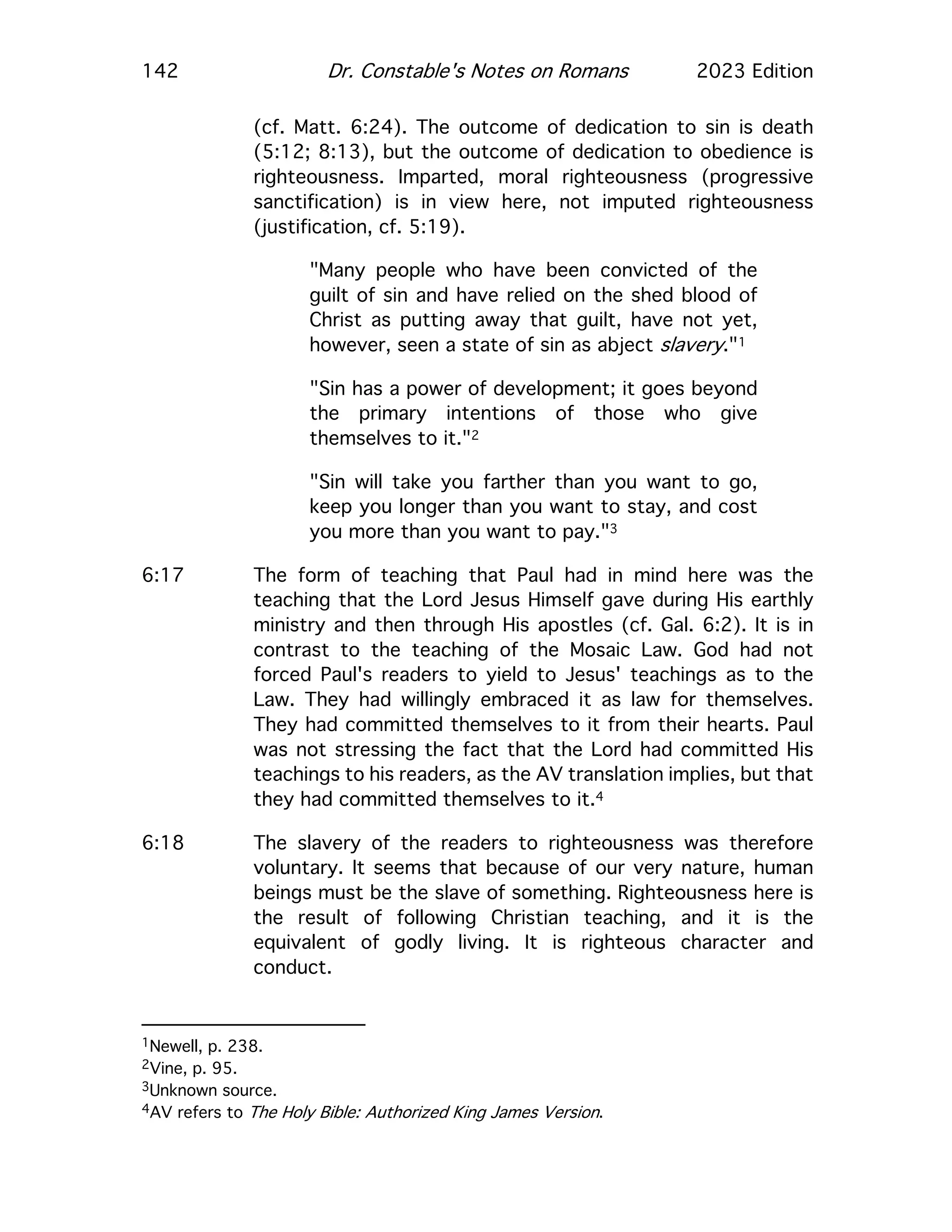 142 Dr. Constable's Notes on Romans 2023 Edition
(cf. Matt. 6:24). The outcome of dedication to sin is death
(5:12; 8:13), but the outcome of dedication to obedience is
righteousness. Imparted, moral righteousness (progressive
sanctification) is in view here, not imputed righteousness
(justification, cf. 5:19).
"Many people who have been convicted of the
guilt of sin and have relied on the shed blood of
Christ as putting away that guilt, have not yet,
however, seen a state of sin as abject slavery."1
"Sin has a power of development; it goes beyond
the primary intentions of those who give
themselves to it."2
"Sin will take you farther than you want to go,
keep you longer than you want to stay, and cost
you more than you want to pay."3
6:17 The form of teaching that Paul had in mind here was the
teaching that the Lord Jesus Himself gave during His earthly
ministry and then through His apostles (cf. Gal. 6:2). It is in
contrast to the teaching of the Mosaic Law. God had not
forced Paul's readers to yield to Jesus' teachings as to the
Law. They had willingly embraced it as law for themselves.
They had committed themselves to it from their hearts. Paul
was not stressing the fact that the Lord had committed His
teachings to his readers, as the AV translation implies, but that
they had committed themselves to it.4
6:18 The slavery of the readers to righteousness was therefore
voluntary. It seems that because of our very nature, human
beings must be the slave of something. Righteousness here is
the result of following Christian teaching, and it is the
equivalent of godly living. It is righteous character and
conduct.
1Newell, p. 238.
2Vine, p. 95.
3Unknown source.
4AV refers to The Holy Bible: Authorized King James Version.
 