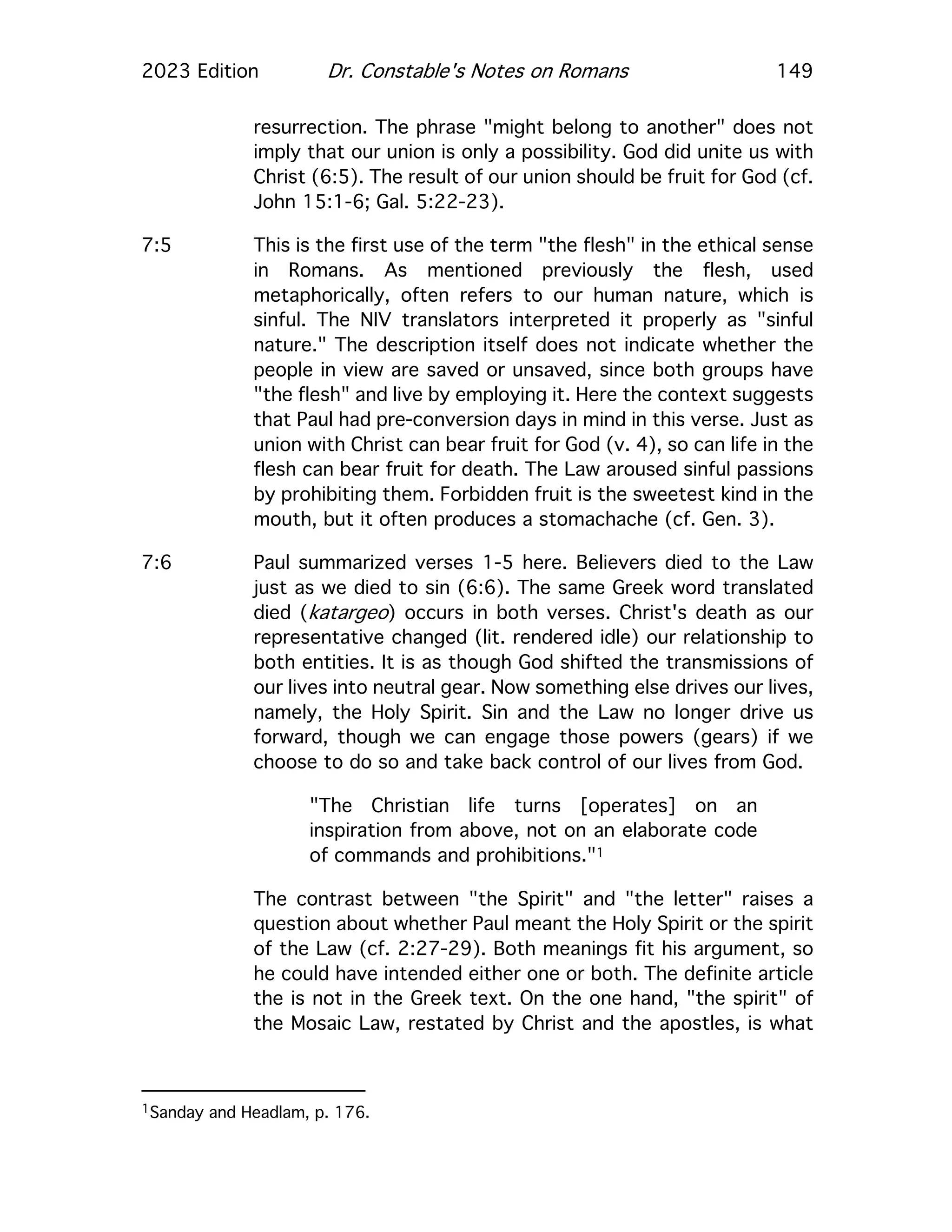 2023 Edition Dr. Constable's Notes on Romans 149
resurrection. The phrase "might belong to another" does not
imply that our union is only a possibility. God did unite us with
Christ (6:5). The result of our union should be fruit for God (cf.
John 15:1-6; Gal. 5:22-23).
7:5 This is the first use of the term "the flesh" in the ethical sense
in Romans. As mentioned previously the flesh, used
metaphorically, often refers to our human nature, which is
sinful. The NIV translators interpreted it properly as "sinful
nature." The description itself does not indicate whether the
people in view are saved or unsaved, since both groups have
"the flesh" and live by employing it. Here the context suggests
that Paul had pre-conversion days in mind in this verse. Just as
union with Christ can bear fruit for God (v. 4), so can life in the
flesh can bear fruit for death. The Law aroused sinful passions
by prohibiting them. Forbidden fruit is the sweetest kind in the
mouth, but it often produces a stomachache (cf. Gen. 3).
7:6 Paul summarized verses 1-5 here. Believers died to the Law
just as we died to sin (6:6). The same Greek word translated
died (katargeo) occurs in both verses. Christ's death as our
representative changed (lit. rendered idle) our relationship to
both entities. It is as though God shifted the transmissions of
our lives into neutral gear. Now something else drives our lives,
namely, the Holy Spirit. Sin and the Law no longer drive us
forward, though we can engage those powers (gears) if we
choose to do so and take back control of our lives from God.
"The Christian life turns [operates] on an
inspiration from above, not on an elaborate code
of commands and prohibitions."1
The contrast between "the Spirit" and "the letter" raises a
question about whether Paul meant the Holy Spirit or the spirit
of the Law (cf. 2:27-29). Both meanings fit his argument, so
he could have intended either one or both. The definite article
the is not in the Greek text. On the one hand, "the spirit" of
the Mosaic Law, restated by Christ and the apostles, is what
1Sanday and Headlam, p. 176.
 