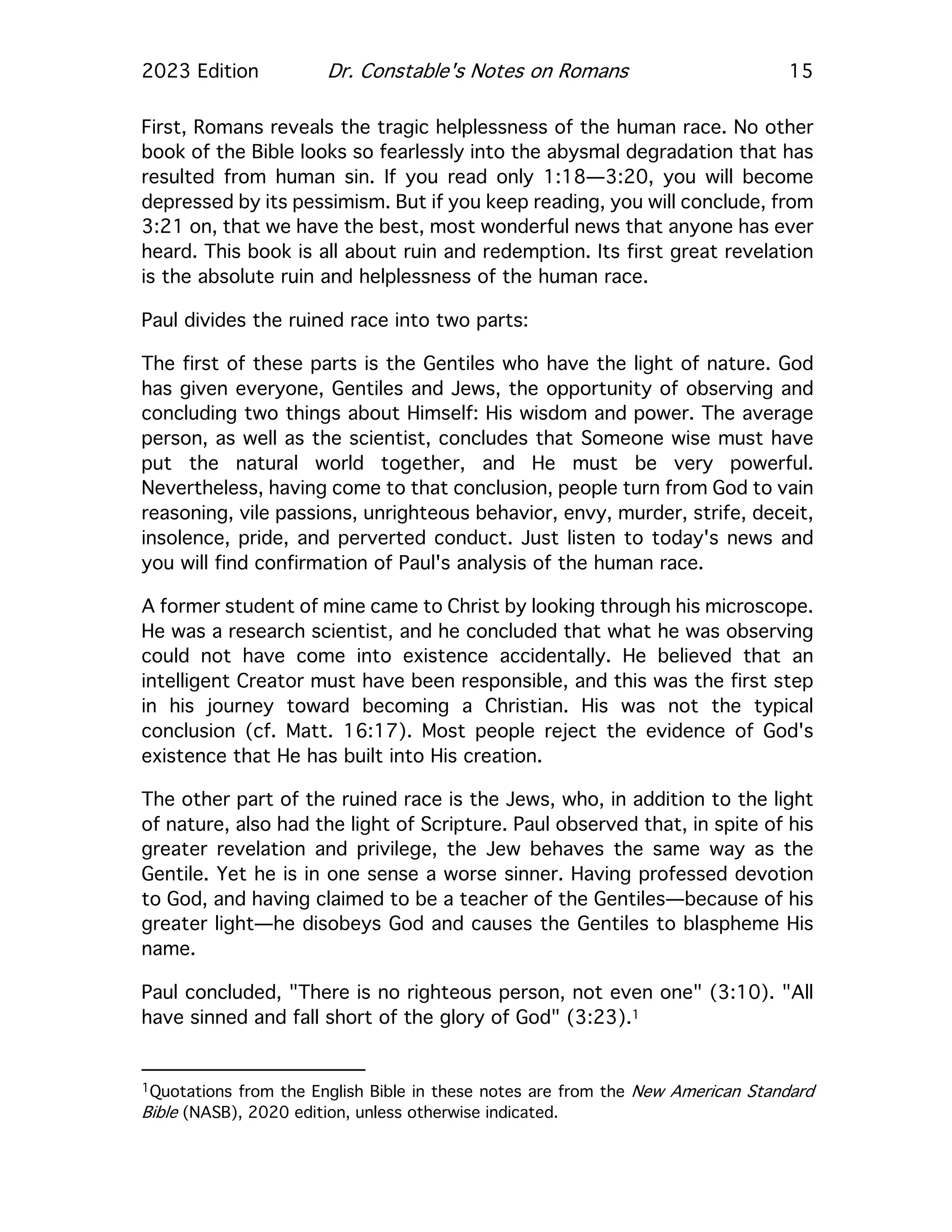 2023 Edition Dr. Constable's Notes on Romans 15
First, Romans reveals the tragic helplessness of the human race. No other
book of the Bible looks so fearlessly into the abysmal degradation that has
resulted from human sin. If you read only 1:18—3:20, you will become
depressed by its pessimism. But if you keep reading, you will conclude, from
3:21 on, that we have the best, most wonderful news that anyone has ever
heard. This book is all about ruin and redemption. Its first great revelation
is the absolute ruin and helplessness of the human race.
Paul divides the ruined race into two parts:
The first of these parts is the Gentiles who have the light of nature. God
has given everyone, Gentiles and Jews, the opportunity of observing and
concluding two things about Himself: His wisdom and power. The average
person, as well as the scientist, concludes that Someone wise must have
put the natural world together, and He must be very powerful.
Nevertheless, having come to that conclusion, people turn from God to vain
reasoning, vile passions, unrighteous behavior, envy, murder, strife, deceit,
insolence, pride, and perverted conduct. Just listen to today's news and
you will find confirmation of Paul's analysis of the human race.
A former student of mine came to Christ by looking through his microscope.
He was a research scientist, and he concluded that what he was observing
could not have come into existence accidentally. He believed that an
intelligent Creator must have been responsible, and this was the first step
in his journey toward becoming a Christian. His was not the typical
conclusion (cf. Matt. 16:17). Most people reject the evidence of God's
existence that He has built into His creation.
The other part of the ruined race is the Jews, who, in addition to the light
of nature, also had the light of Scripture. Paul observed that, in spite of his
greater revelation and privilege, the Jew behaves the same way as the
Gentile. Yet he is in one sense a worse sinner. Having professed devotion
to God, and having claimed to be a teacher of the Gentiles—because of his
greater light—he disobeys God and causes the Gentiles to blaspheme His
name.
Paul concluded, "There is no righteous person, not even one" (3:10). "All
have sinned and fall short of the glory of God" (3:23).1
1Quotations from the English Bible in these notes are from the New American Standard
Bible (NASB), 2020 edition, unless otherwise indicated.
 