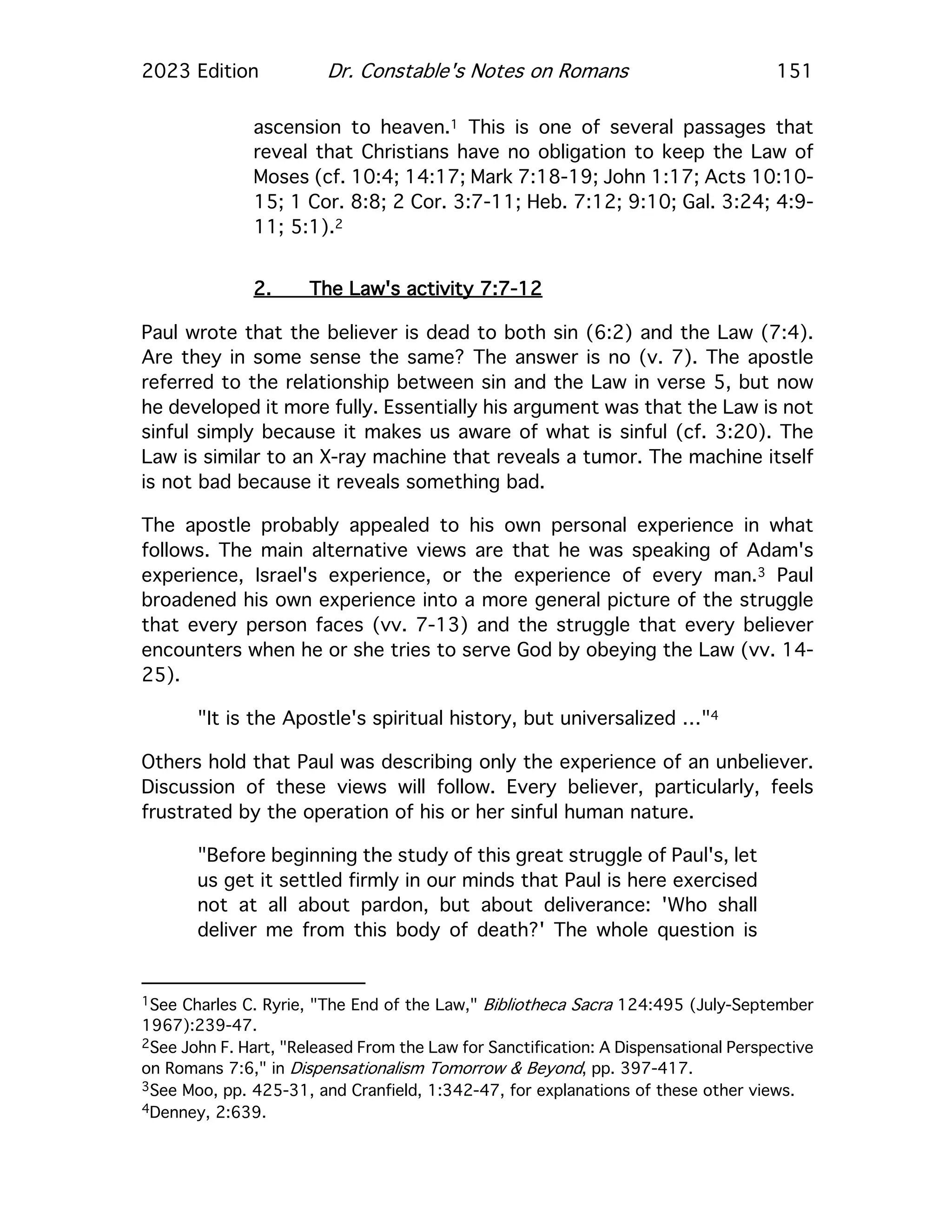 2023 Edition Dr. Constable's Notes on Romans 151
ascension to heaven.1 This is one of several passages that
reveal that Christians have no obligation to keep the Law of
Moses (cf. 10:4; 14:17; Mark 7:18-19; John 1:17; Acts 10:10-
15; 1 Cor. 8:8; 2 Cor. 3:7-11; Heb. 7:12; 9:10; Gal. 3:24; 4:9-
11; 5:1).2
2. The Law's activity 7:7-12
Paul wrote that the believer is dead to both sin (6:2) and the Law (7:4).
Are they in some sense the same? The answer is no (v. 7). The apostle
referred to the relationship between sin and the Law in verse 5, but now
he developed it more fully. Essentially his argument was that the Law is not
sinful simply because it makes us aware of what is sinful (cf. 3:20). The
Law is similar to an X-ray machine that reveals a tumor. The machine itself
is not bad because it reveals something bad.
The apostle probably appealed to his own personal experience in what
follows. The main alternative views are that he was speaking of Adam's
experience, Israel's experience, or the experience of every man.3 Paul
broadened his own experience into a more general picture of the struggle
that every person faces (vv. 7-13) and the struggle that every believer
encounters when he or she tries to serve God by obeying the Law (vv. 14-
25).
"It is the Apostle's spiritual history, but universalized …"4
Others hold that Paul was describing only the experience of an unbeliever.
Discussion of these views will follow. Every believer, particularly, feels
frustrated by the operation of his or her sinful human nature.
"Before beginning the study of this great struggle of Paul's, let
us get it settled firmly in our minds that Paul is here exercised
not at all about pardon, but about deliverance: 'Who shall
deliver me from this body of death?' The whole question is
1See Charles C. Ryrie, "The End of the Law," Bibliotheca Sacra 124:495 (July-September
1967):239-47.
2See John F. Hart, "Released From the Law for Sanctification: A Dispensational Perspective
on Romans 7:6," in Dispensationalism Tomorrow & Beyond, pp. 397-417.
3See Moo, pp. 425-31, and Cranfield, 1:342-47, for explanations of these other views.
4Denney, 2:639.
 