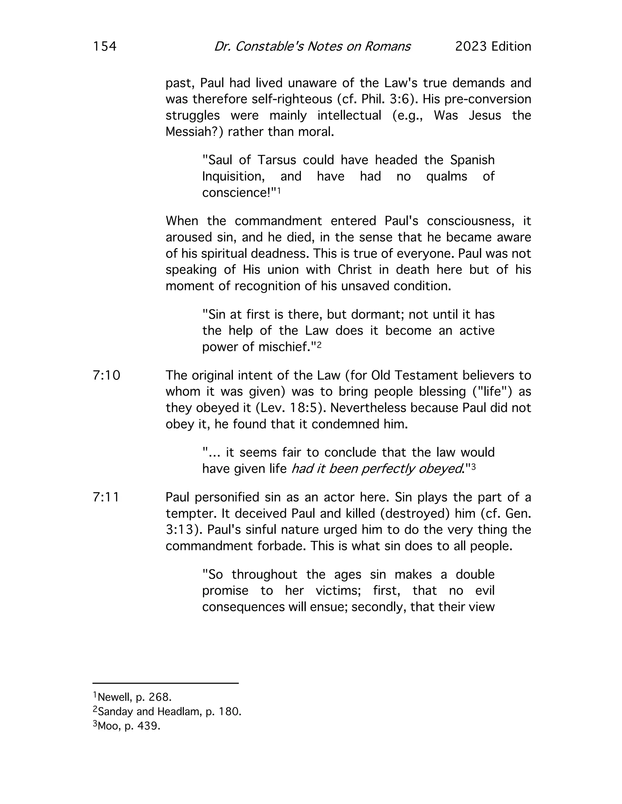 154 Dr. Constable's Notes on Romans 2023 Edition
past, Paul had lived unaware of the Law's true demands and
was therefore self-righteous (cf. Phil. 3:6). His pre-conversion
struggles were mainly intellectual (e.g., Was Jesus the
Messiah?) rather than moral.
"Saul of Tarsus could have headed the Spanish
Inquisition, and have had no qualms of
conscience!"1
When the commandment entered Paul's consciousness, it
aroused sin, and he died, in the sense that he became aware
of his spiritual deadness. This is true of everyone. Paul was not
speaking of His union with Christ in death here but of his
moment of recognition of his unsaved condition.
"Sin at first is there, but dormant; not until it has
the help of the Law does it become an active
power of mischief."2
7:10 The original intent of the Law (for Old Testament believers to
whom it was given) was to bring people blessing ("life") as
they obeyed it (Lev. 18:5). Nevertheless because Paul did not
obey it, he found that it condemned him.
"… it seems fair to conclude that the law would
have given life had it been perfectly obeyed."3
7:11 Paul personified sin as an actor here. Sin plays the part of a
tempter. It deceived Paul and killed (destroyed) him (cf. Gen.
3:13). Paul's sinful nature urged him to do the very thing the
commandment forbade. This is what sin does to all people.
"So throughout the ages sin makes a double
promise to her victims; first, that no evil
consequences will ensue; secondly, that their view
1Newell, p. 268.
2Sanday and Headlam, p. 180.
3Moo, p. 439.
 