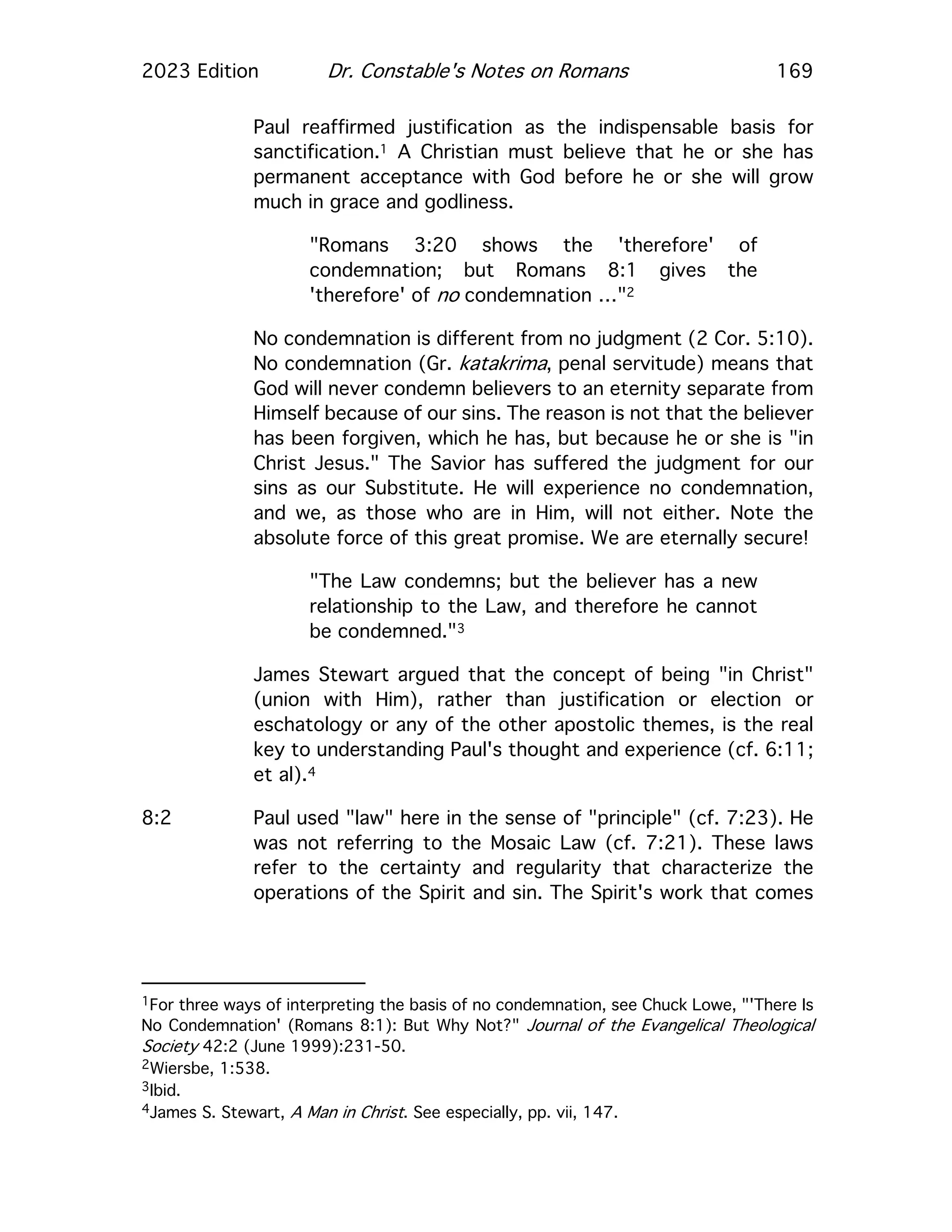 2023 Edition Dr. Constable's Notes on Romans 169
Paul reaffirmed justification as the indispensable basis for
sanctification.1 A Christian must believe that he or she has
permanent acceptance with God before he or she will grow
much in grace and godliness.
"Romans 3:20 shows the 'therefore' of
condemnation; but Romans 8:1 gives the
'therefore' of no condemnation …"2
No condemnation is different from no judgment (2 Cor. 5:10).
No condemnation (Gr. katakrima, penal servitude) means that
God will never condemn believers to an eternity separate from
Himself because of our sins. The reason is not that the believer
has been forgiven, which he has, but because he or she is "in
Christ Jesus." The Savior has suffered the judgment for our
sins as our Substitute. He will experience no condemnation,
and we, as those who are in Him, will not either. Note the
absolute force of this great promise. We are eternally secure!
"The Law condemns; but the believer has a new
relationship to the Law, and therefore he cannot
be condemned."3
James Stewart argued that the concept of being "in Christ"
(union with Him), rather than justification or election or
eschatology or any of the other apostolic themes, is the real
key to understanding Paul's thought and experience (cf. 6:11;
et al).4
8:2 Paul used "law" here in the sense of "principle" (cf. 7:23). He
was not referring to the Mosaic Law (cf. 7:21). These laws
refer to the certainty and regularity that characterize the
operations of the Spirit and sin. The Spirit's work that comes
1For three ways of interpreting the basis of no condemnation, see Chuck Lowe, "'There Is
No Condemnation' (Romans 8:1): But Why Not?" Journal of the Evangelical Theological
Society 42:2 (June 1999):231-50.
2Wiersbe, 1:538.
3Ibid.
4James S. Stewart, A Man in Christ. See especially, pp. vii, 147.
 