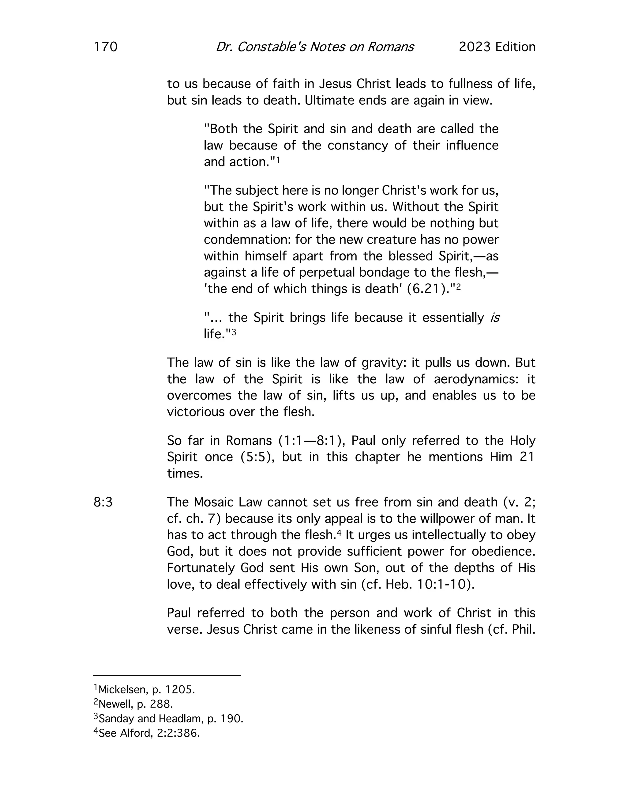 170 Dr. Constable's Notes on Romans 2023 Edition
to us because of faith in Jesus Christ leads to fullness of life,
but sin leads to death. Ultimate ends are again in view.
"Both the Spirit and sin and death are called the
law because of the constancy of their influence
and action."1
"The subject here is no longer Christ's work for us,
but the Spirit's work within us. Without the Spirit
within as a law of life, there would be nothing but
condemnation: for the new creature has no power
within himself apart from the blessed Spirit,—as
against a life of perpetual bondage to the flesh,—
'the end of which things is death' (6.21)."2
"… the Spirit brings life because it essentially is
life."3
The law of sin is like the law of gravity: it pulls us down. But
the law of the Spirit is like the law of aerodynamics: it
overcomes the law of sin, lifts us up, and enables us to be
victorious over the flesh.
So far in Romans (1:1—8:1), Paul only referred to the Holy
Spirit once (5:5), but in this chapter he mentions Him 21
times.
8:3 The Mosaic Law cannot set us free from sin and death (v. 2;
cf. ch. 7) because its only appeal is to the willpower of man. It
has to act through the flesh.4 It urges us intellectually to obey
God, but it does not provide sufficient power for obedience.
Fortunately God sent His own Son, out of the depths of His
love, to deal effectively with sin (cf. Heb. 10:1-10).
Paul referred to both the person and work of Christ in this
verse. Jesus Christ came in the likeness of sinful flesh (cf. Phil.
1Mickelsen, p. 1205.
2Newell, p. 288.
3Sanday and Headlam, p. 190.
4See Alford, 2:2:386.
 