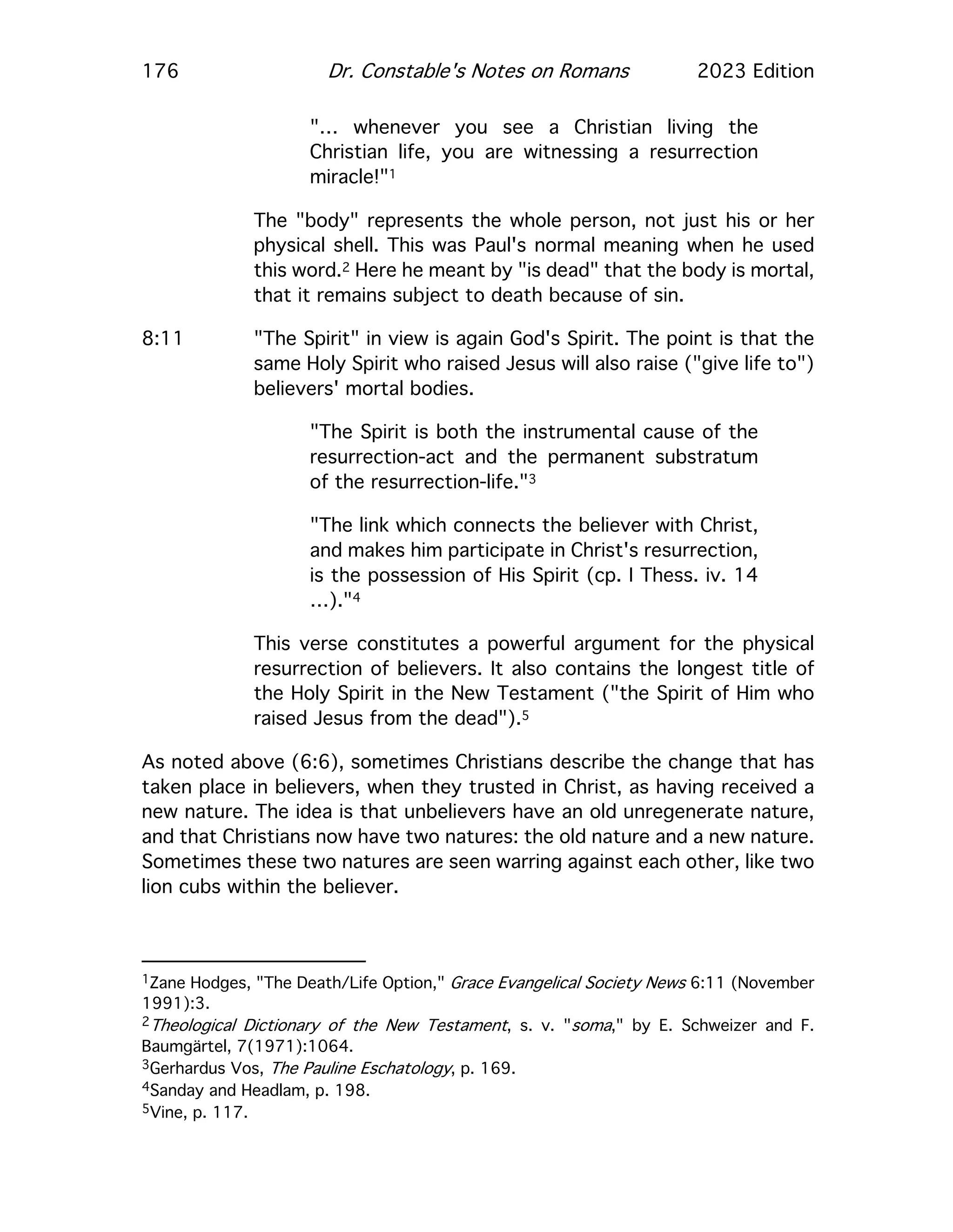 176 Dr. Constable's Notes on Romans 2023 Edition
"… whenever you see a Christian living the
Christian life, you are witnessing a resurrection
miracle!"1
The "body" represents the whole person, not just his or her
physical shell. This was Paul's normal meaning when he used
this word.2 Here he meant by "is dead" that the body is mortal,
that it remains subject to death because of sin.
8:11 "The Spirit" in view is again God's Spirit. The point is that the
same Holy Spirit who raised Jesus will also raise ("give life to")
believers' mortal bodies.
"The Spirit is both the instrumental cause of the
resurrection-act and the permanent substratum
of the resurrection-life."3
"The link which connects the believer with Christ,
and makes him participate in Christ's resurrection,
is the possession of His Spirit (cp. I Thess. iv. 14
…)."4
This verse constitutes a powerful argument for the physical
resurrection of believers. It also contains the longest title of
the Holy Spirit in the New Testament ("the Spirit of Him who
raised Jesus from the dead").5
As noted above (6:6), sometimes Christians describe the change that has
taken place in believers, when they trusted in Christ, as having received a
new nature. The idea is that unbelievers have an old unregenerate nature,
and that Christians now have two natures: the old nature and a new nature.
Sometimes these two natures are seen warring against each other, like two
lion cubs within the believer.
1Zane Hodges, "The Death/Life Option," Grace Evangelical Society News 6:11 (November
1991):3.
2Theological Dictionary of the New Testament, s. v. "soma," by E. Schweizer and F.
Baumgärtel, 7(1971):1064.
3Gerhardus Vos, The Pauline Eschatology, p. 169.
4Sanday and Headlam, p. 198.
5Vine, p. 117.
 
