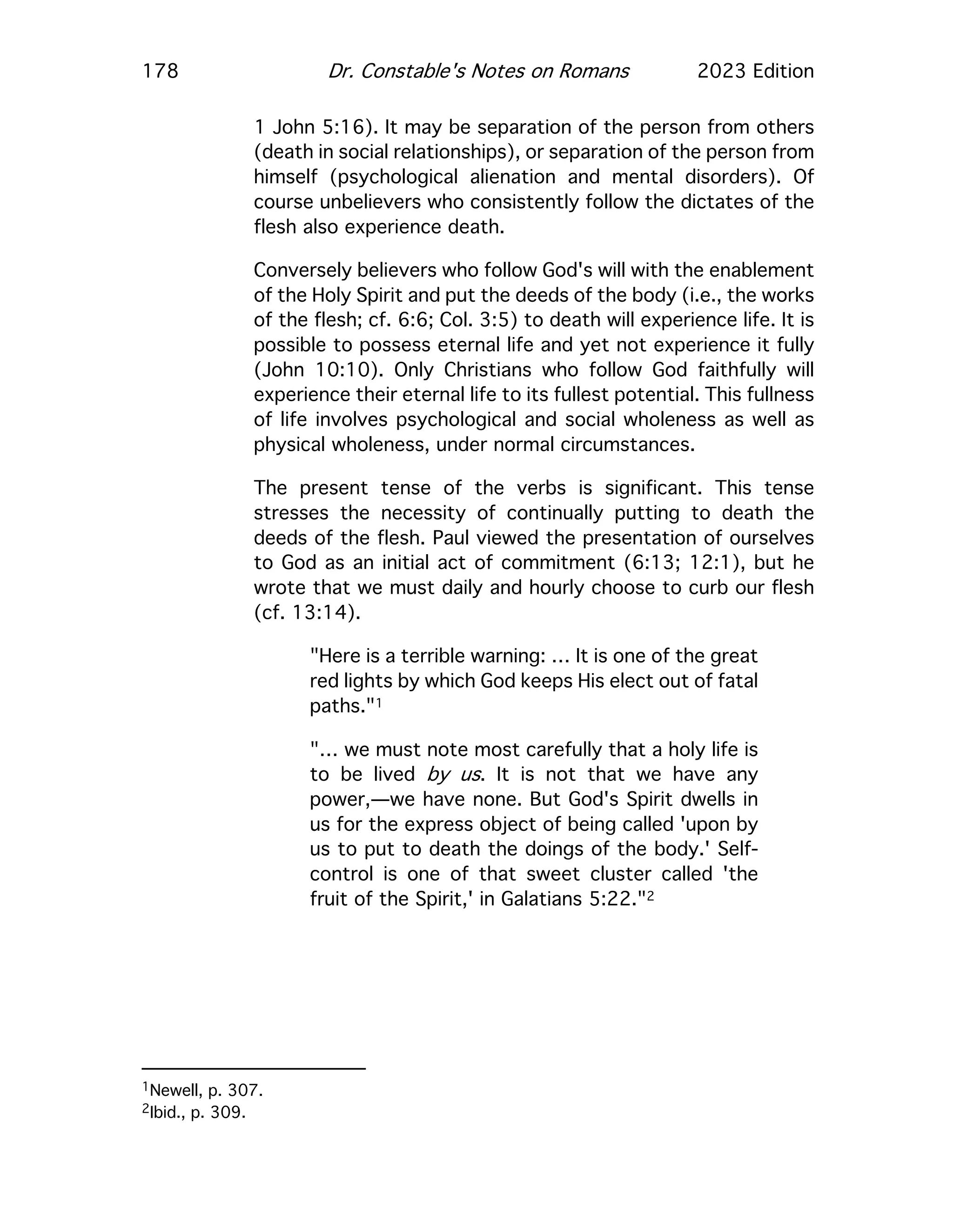 178 Dr. Constable's Notes on Romans 2023 Edition
1 John 5:16). It may be separation of the person from others
(death in social relationships), or separation of the person from
himself (psychological alienation and mental disorders). Of
course unbelievers who consistently follow the dictates of the
flesh also experience death.
Conversely believers who follow God's will with the enablement
of the Holy Spirit and put the deeds of the body (i.e., the works
of the flesh; cf. 6:6; Col. 3:5) to death will experience life. It is
possible to possess eternal life and yet not experience it fully
(John 10:10). Only Christians who follow God faithfully will
experience their eternal life to its fullest potential. This fullness
of life involves psychological and social wholeness as well as
physical wholeness, under normal circumstances.
The present tense of the verbs is significant. This tense
stresses the necessity of continually putting to death the
deeds of the flesh. Paul viewed the presentation of ourselves
to God as an initial act of commitment (6:13; 12:1), but he
wrote that we must daily and hourly choose to curb our flesh
(cf. 13:14).
"Here is a terrible warning: … It is one of the great
red lights by which God keeps His elect out of fatal
paths."1
"… we must note most carefully that a holy life is
to be lived by us. It is not that we have any
power,—we have none. But God's Spirit dwells in
us for the express object of being called 'upon by
us to put to death the doings of the body.' Self-
control is one of that sweet cluster called 'the
fruit of the Spirit,' in Galatians 5:22."2
1Newell, p. 307.
2Ibid., p. 309.
 