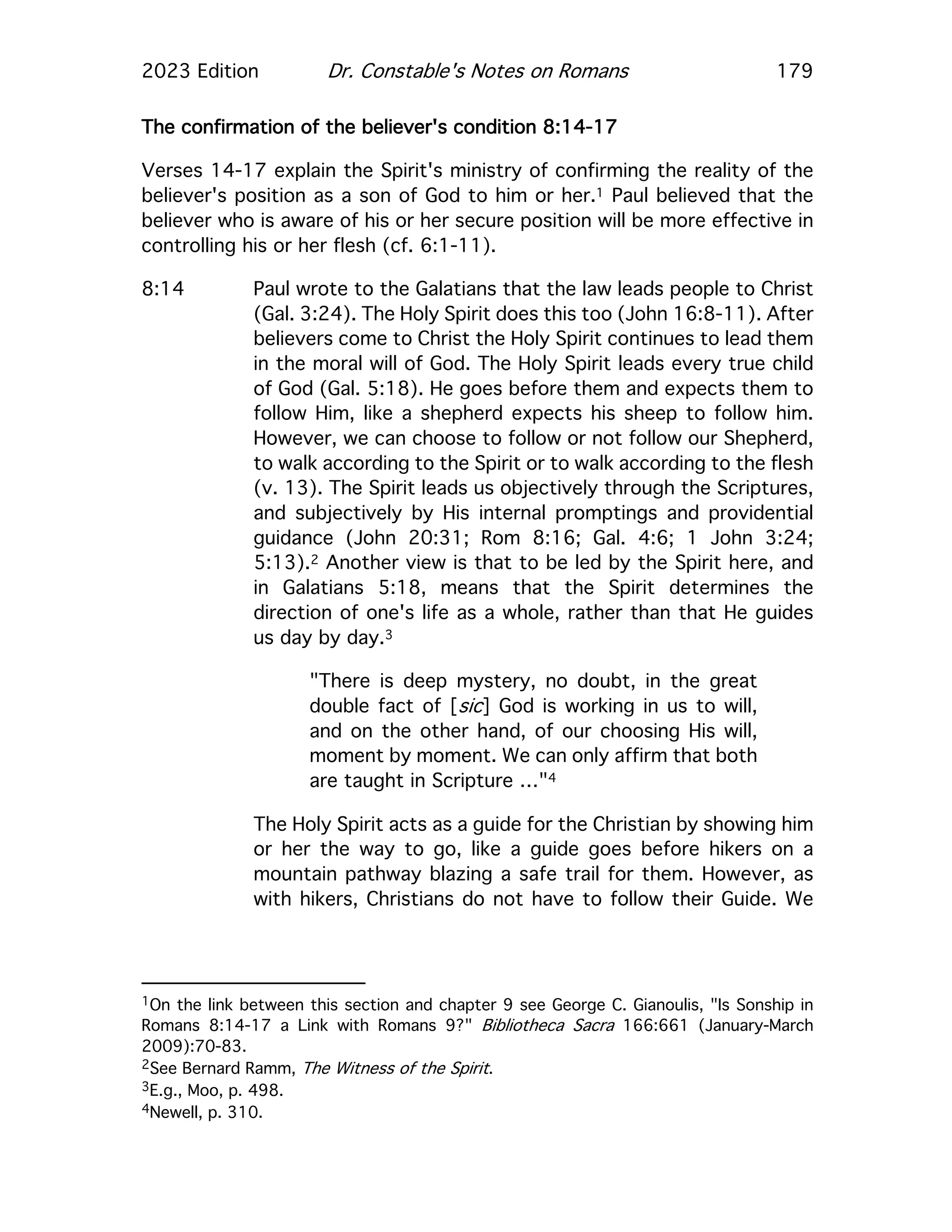 2023 Edition Dr. Constable's Notes on Romans 179
The confirmation of the believer's condition 8:14-17
Verses 14-17 explain the Spirit's ministry of confirming the reality of the
believer's position as a son of God to him or her.1 Paul believed that the
believer who is aware of his or her secure position will be more effective in
controlling his or her flesh (cf. 6:1-11).
8:14 Paul wrote to the Galatians that the law leads people to Christ
(Gal. 3:24). The Holy Spirit does this too (John 16:8-11). After
believers come to Christ the Holy Spirit continues to lead them
in the moral will of God. The Holy Spirit leads every true child
of God (Gal. 5:18). He goes before them and expects them to
follow Him, like a shepherd expects his sheep to follow him.
However, we can choose to follow or not follow our Shepherd,
to walk according to the Spirit or to walk according to the flesh
(v. 13). The Spirit leads us objectively through the Scriptures,
and subjectively by His internal promptings and providential
guidance (John 20:31; Rom 8:16; Gal. 4:6; 1 John 3:24;
5:13).2 Another view is that to be led by the Spirit here, and
in Galatians 5:18, means that the Spirit determines the
direction of one's life as a whole, rather than that He guides
us day by day.3
"There is deep mystery, no doubt, in the great
double fact of [sic] God is working in us to will,
and on the other hand, of our choosing His will,
moment by moment. We can only affirm that both
are taught in Scripture …"4
The Holy Spirit acts as a guide for the Christian by showing him
or her the way to go, like a guide goes before hikers on a
mountain pathway blazing a safe trail for them. However, as
with hikers, Christians do not have to follow their Guide. We
1On the link between this section and chapter 9 see George C. Gianoulis, "Is Sonship in
Romans 8:14-17 a Link with Romans 9?" Bibliotheca Sacra 166:661 (January-March
2009):70-83.
2See Bernard Ramm, The Witness of the Spirit.
3E.g., Moo, p. 498.
4Newell, p. 310.
 