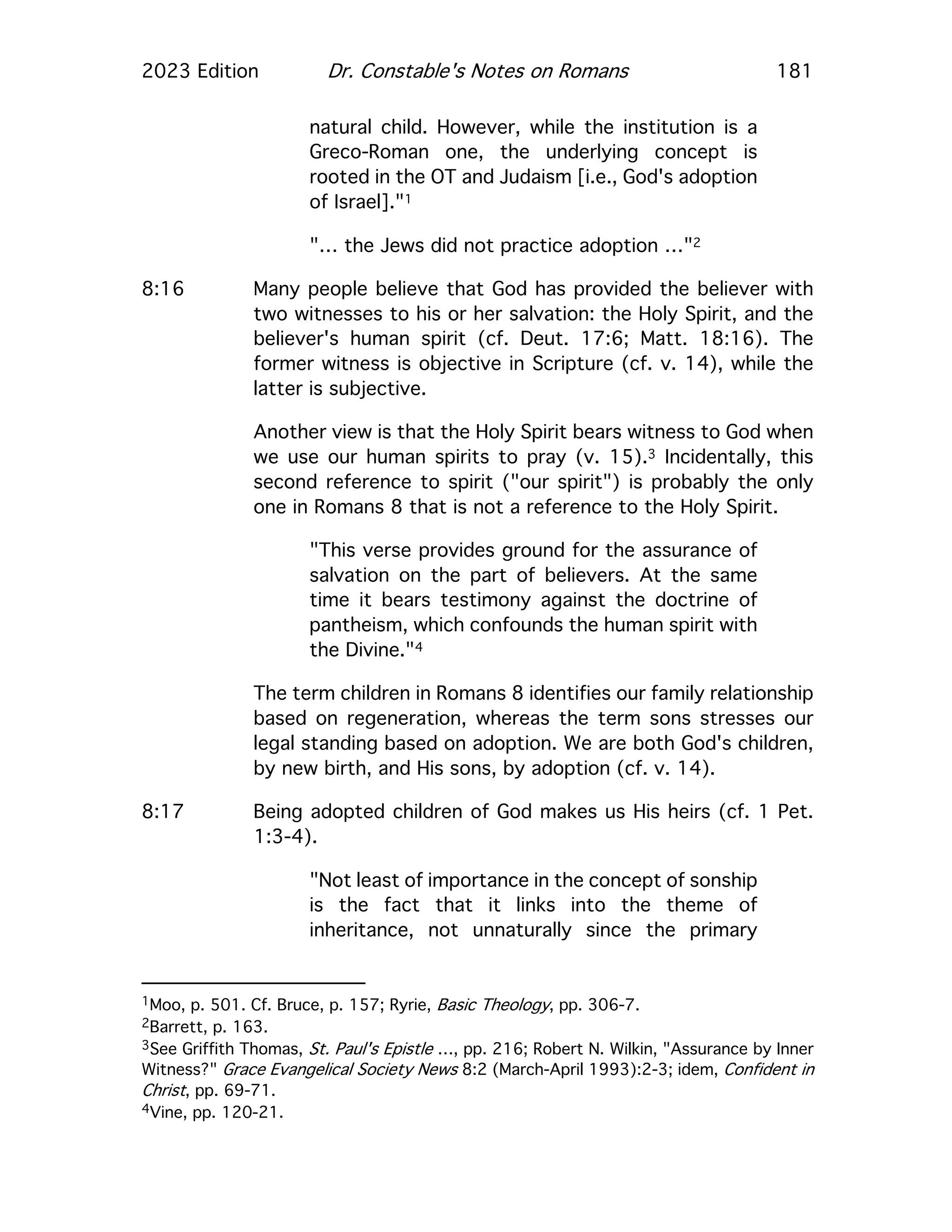 2023 Edition Dr. Constable's Notes on Romans 181
natural child. However, while the institution is a
Greco-Roman one, the underlying concept is
rooted in the OT and Judaism [i.e., God's adoption
of Israel]."1
"… the Jews did not practice adoption …"2
8:16 Many people believe that God has provided the believer with
two witnesses to his or her salvation: the Holy Spirit, and the
believer's human spirit (cf. Deut. 17:6; Matt. 18:16). The
former witness is objective in Scripture (cf. v. 14), while the
latter is subjective.
Another view is that the Holy Spirit bears witness to God when
we use our human spirits to pray (v. 15).3 Incidentally, this
second reference to spirit ("our spirit") is probably the only
one in Romans 8 that is not a reference to the Holy Spirit.
"This verse provides ground for the assurance of
salvation on the part of believers. At the same
time it bears testimony against the doctrine of
pantheism, which confounds the human spirit with
the Divine."4
The term children in Romans 8 identifies our family relationship
based on regeneration, whereas the term sons stresses our
legal standing based on adoption. We are both God's children,
by new birth, and His sons, by adoption (cf. v. 14).
8:17 Being adopted children of God makes us His heirs (cf. 1 Pet.
1:3-4).
"Not least of importance in the concept of sonship
is the fact that it links into the theme of
inheritance, not unnaturally since the primary
1Moo, p. 501. Cf. Bruce, p. 157; Ryrie, Basic Theology, pp. 306-7.
2Barrett, p. 163.
3See Griffith Thomas, St. Paul's Epistle …, pp. 216; Robert N. Wilkin, "Assurance by Inner
Witness?" Grace Evangelical Society News 8:2 (March-April 1993):2-3; idem, Confident in
Christ, pp. 69-71.
4Vine, pp. 120-21.
 