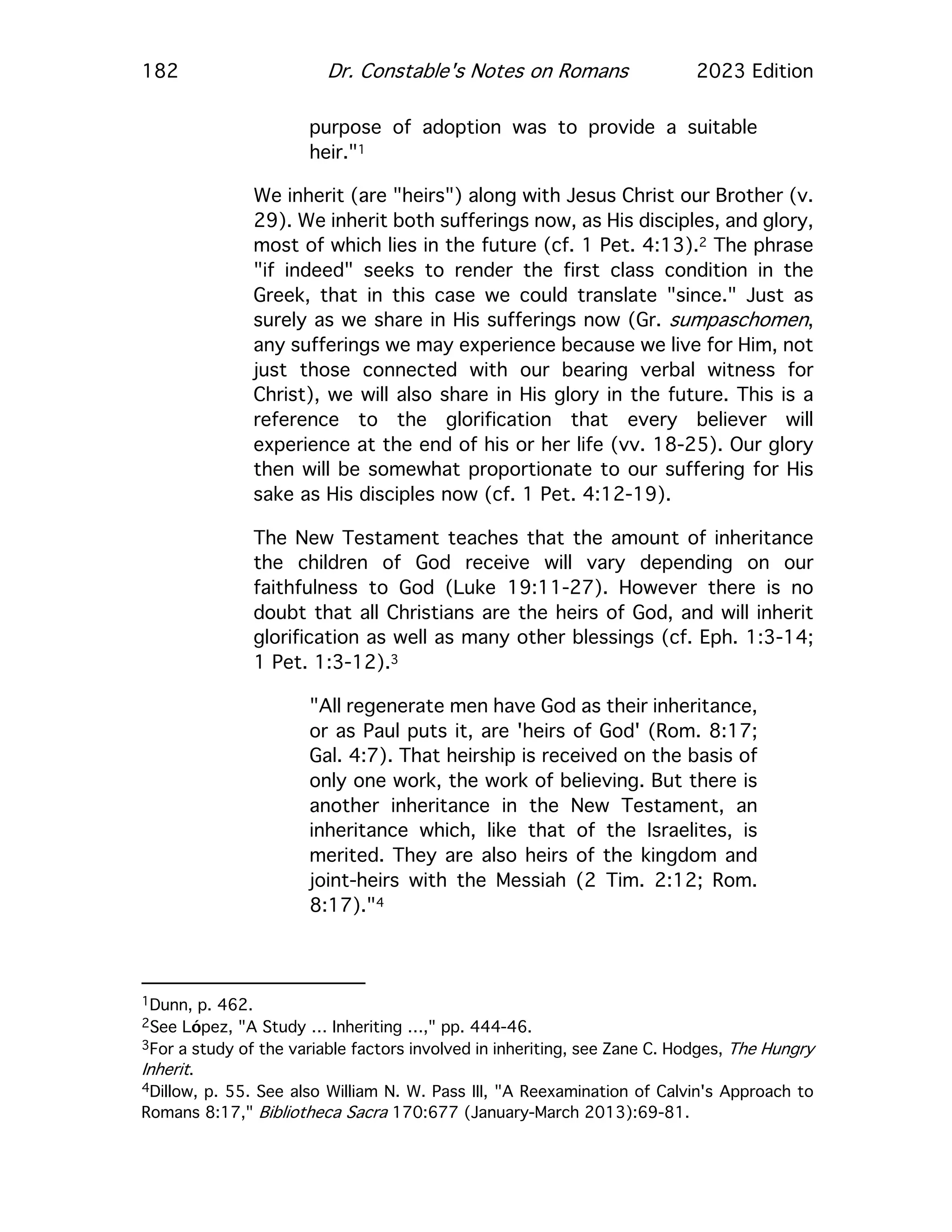 182 Dr. Constable's Notes on Romans 2023 Edition
purpose of adoption was to provide a suitable
heir."1
We inherit (are "heirs") along with Jesus Christ our Brother (v.
29). We inherit both sufferings now, as His disciples, and glory,
most of which lies in the future (cf. 1 Pet. 4:13).2 The phrase
"if indeed" seeks to render the first class condition in the
Greek, that in this case we could translate "since." Just as
surely as we share in His sufferings now (Gr. sumpaschomen,
any sufferings we may experience because we live for Him, not
just those connected with our bearing verbal witness for
Christ), we will also share in His glory in the future. This is a
reference to the glorification that every believer will
experience at the end of his or her life (vv. 18-25). Our glory
then will be somewhat proportionate to our suffering for His
sake as His disciples now (cf. 1 Pet. 4:12-19).
The New Testament teaches that the amount of inheritance
the children of God receive will vary depending on our
faithfulness to God (Luke 19:11-27). However there is no
doubt that all Christians are the heirs of God, and will inherit
glorification as well as many other blessings (cf. Eph. 1:3-14;
1 Pet. 1:3-12).3
"All regenerate men have God as their inheritance,
or as Paul puts it, are 'heirs of God' (Rom. 8:17;
Gal. 4:7). That heirship is received on the basis of
only one work, the work of believing. But there is
another inheritance in the New Testament, an
inheritance which, like that of the Israelites, is
merited. They are also heirs of the kingdom and
joint-heirs with the Messiah (2 Tim. 2:12; Rom.
8:17)."4
1Dunn, p. 462.
2See López, "A Study … Inheriting …," pp. 444-46.
3For a study of the variable factors involved in inheriting, see Zane C. Hodges, The Hungry
Inherit.
4Dillow, p. 55. See also William N. W. Pass III, "A Reexamination of Calvin's Approach to
Romans 8:17," Bibliotheca Sacra 170:677 (January-March 2013):69-81.
 
