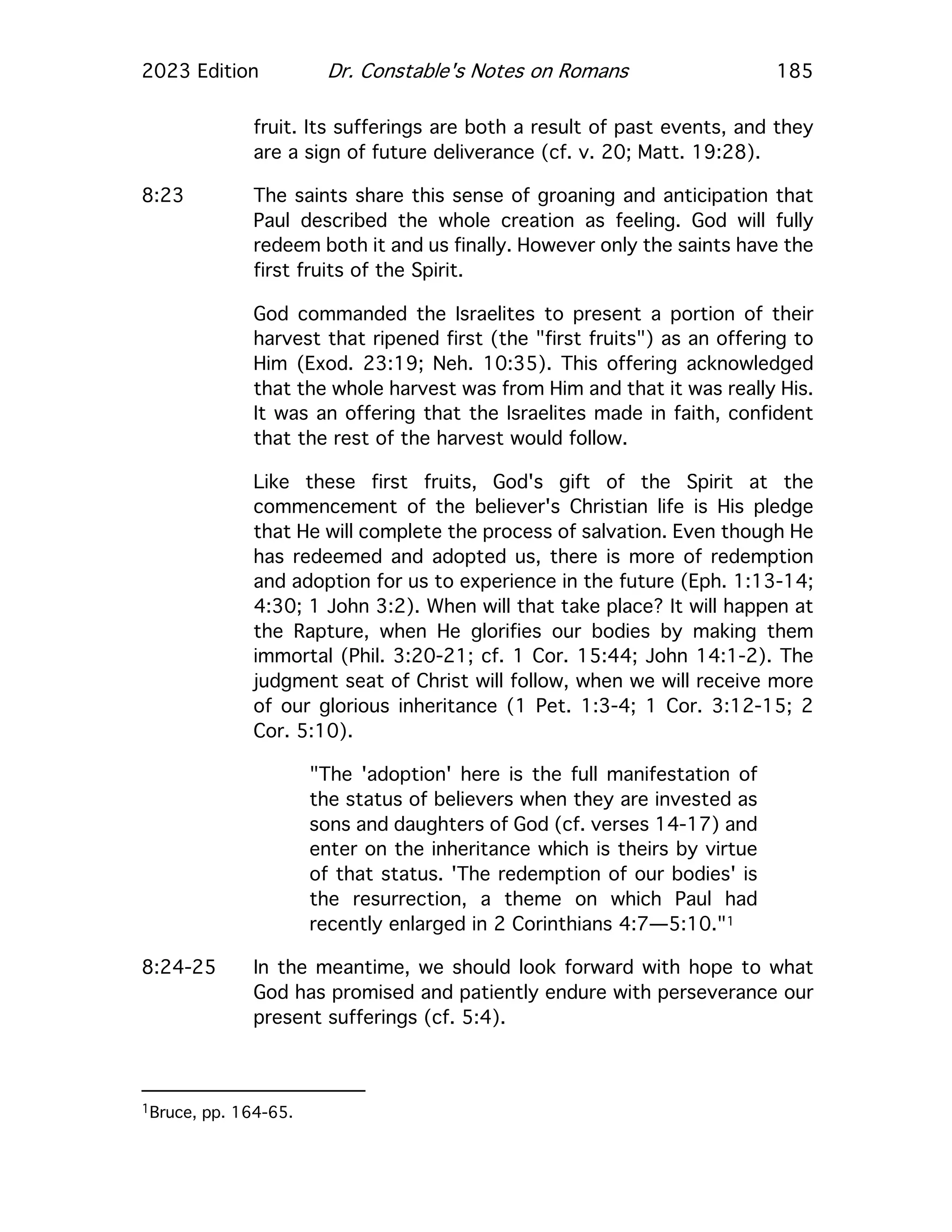 2023 Edition Dr. Constable's Notes on Romans 185
fruit. Its sufferings are both a result of past events, and they
are a sign of future deliverance (cf. v. 20; Matt. 19:28).
8:23 The saints share this sense of groaning and anticipation that
Paul described the whole creation as feeling. God will fully
redeem both it and us finally. However only the saints have the
first fruits of the Spirit.
God commanded the Israelites to present a portion of their
harvest that ripened first (the "first fruits") as an offering to
Him (Exod. 23:19; Neh. 10:35). This offering acknowledged
that the whole harvest was from Him and that it was really His.
It was an offering that the Israelites made in faith, confident
that the rest of the harvest would follow.
Like these first fruits, God's gift of the Spirit at the
commencement of the believer's Christian life is His pledge
that He will complete the process of salvation. Even though He
has redeemed and adopted us, there is more of redemption
and adoption for us to experience in the future (Eph. 1:13-14;
4:30; 1 John 3:2). When will that take place? It will happen at
the Rapture, when He glorifies our bodies by making them
immortal (Phil. 3:20-21; cf. 1 Cor. 15:44; John 14:1-2). The
judgment seat of Christ will follow, when we will receive more
of our glorious inheritance (1 Pet. 1:3-4; 1 Cor. 3:12-15; 2
Cor. 5:10).
"The 'adoption' here is the full manifestation of
the status of believers when they are invested as
sons and daughters of God (cf. verses 14-17) and
enter on the inheritance which is theirs by virtue
of that status. 'The redemption of our bodies' is
the resurrection, a theme on which Paul had
recently enlarged in 2 Corinthians 4:7—5:10."1
8:24-25 In the meantime, we should look forward with hope to what
God has promised and patiently endure with perseverance our
present sufferings (cf. 5:4).
1Bruce, pp. 164-65.
 