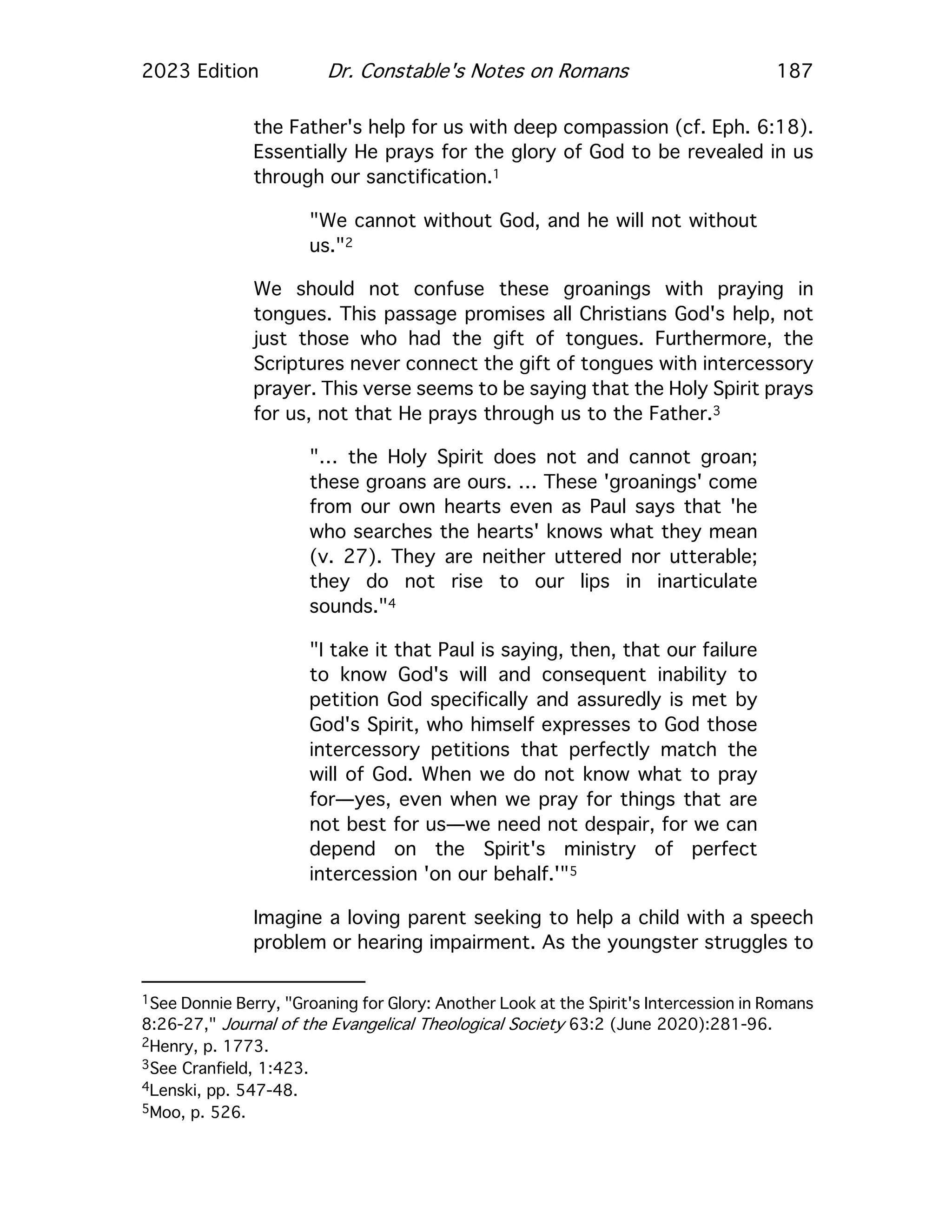 2023 Edition Dr. Constable's Notes on Romans 187
the Father's help for us with deep compassion (cf. Eph. 6:18).
Essentially He prays for the glory of God to be revealed in us
through our sanctification.1
"We cannot without God, and he will not without
us."2
We should not confuse these groanings with praying in
tongues. This passage promises all Christians God's help, not
just those who had the gift of tongues. Furthermore, the
Scriptures never connect the gift of tongues with intercessory
prayer. This verse seems to be saying that the Holy Spirit prays
for us, not that He prays through us to the Father.3
"… the Holy Spirit does not and cannot groan;
these groans are ours. … These 'groanings' come
from our own hearts even as Paul says that 'he
who searches the hearts' knows what they mean
(v. 27). They are neither uttered nor utterable;
they do not rise to our lips in inarticulate
sounds."4
"I take it that Paul is saying, then, that our failure
to know God's will and consequent inability to
petition God specifically and assuredly is met by
God's Spirit, who himself expresses to God those
intercessory petitions that perfectly match the
will of God. When we do not know what to pray
for—yes, even when we pray for things that are
not best for us—we need not despair, for we can
depend on the Spirit's ministry of perfect
intercession 'on our behalf.'"5
Imagine a loving parent seeking to help a child with a speech
problem or hearing impairment. As the youngster struggles to
1See Donnie Berry, "Groaning for Glory: Another Look at the Spirit's Intercession in Romans
8:26-27," Journal of the Evangelical Theological Society 63:2 (June 2020):281-96.
2Henry, p. 1773.
3See Cranfield, 1:423.
4Lenski, pp. 547-48.
5Moo, p. 526.
 