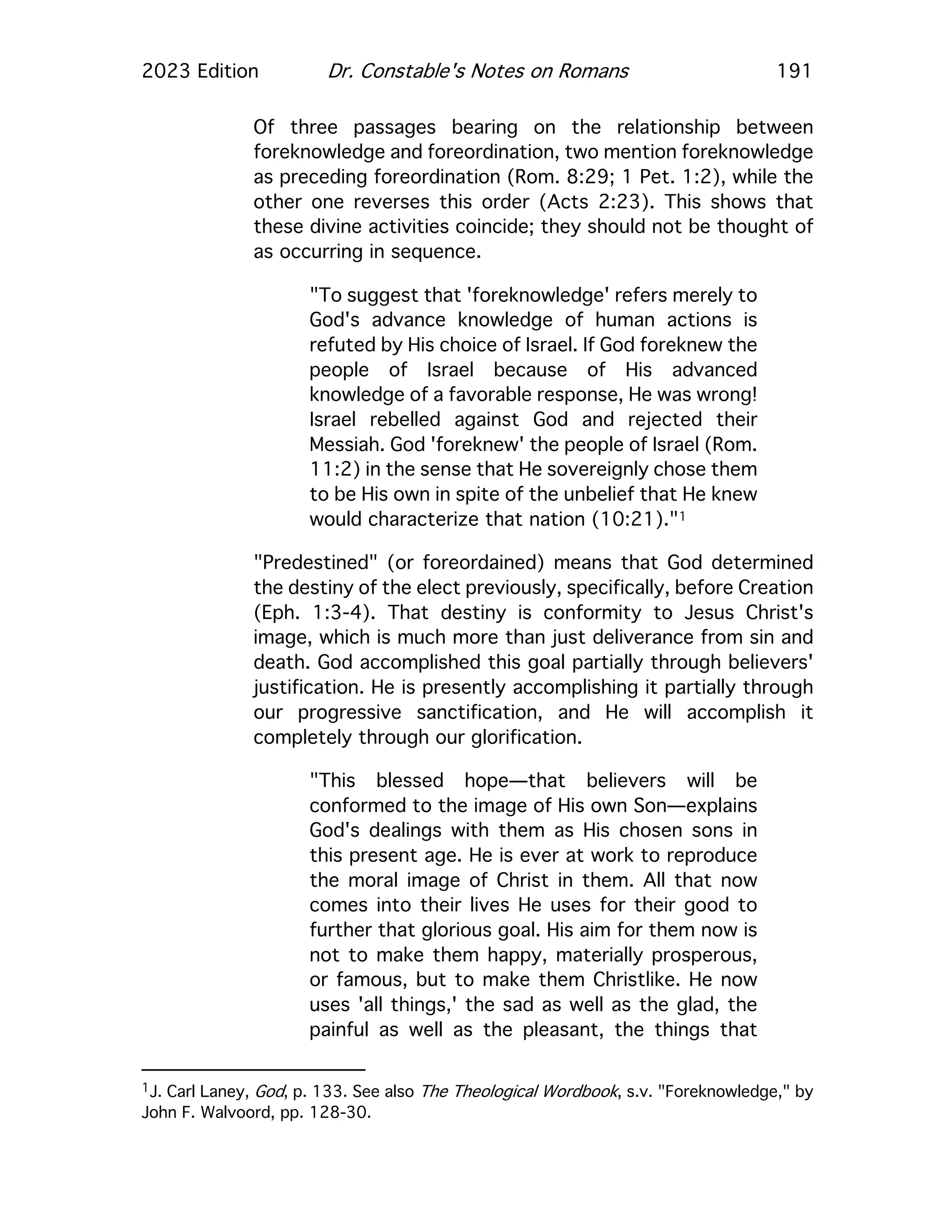 2023 Edition Dr. Constable's Notes on Romans 191
Of three passages bearing on the relationship between
foreknowledge and foreordination, two mention foreknowledge
as preceding foreordination (Rom. 8:29; 1 Pet. 1:2), while the
other one reverses this order (Acts 2:23). This shows that
these divine activities coincide; they should not be thought of
as occurring in sequence.
"To suggest that 'foreknowledge' refers merely to
God's advance knowledge of human actions is
refuted by His choice of Israel. If God foreknew the
people of Israel because of His advanced
knowledge of a favorable response, He was wrong!
Israel rebelled against God and rejected their
Messiah. God 'foreknew' the people of Israel (Rom.
11:2) in the sense that He sovereignly chose them
to be His own in spite of the unbelief that He knew
would characterize that nation (10:21)."1
"Predestined" (or foreordained) means that God determined
the destiny of the elect previously, specifically, before Creation
(Eph. 1:3-4). That destiny is conformity to Jesus Christ's
image, which is much more than just deliverance from sin and
death. God accomplished this goal partially through believers'
justification. He is presently accomplishing it partially through
our progressive sanctification, and He will accomplish it
completely through our glorification.
"This blessed hope—that believers will be
conformed to the image of His own Son—explains
God's dealings with them as His chosen sons in
this present age. He is ever at work to reproduce
the moral image of Christ in them. All that now
comes into their lives He uses for their good to
further that glorious goal. His aim for them now is
not to make them happy, materially prosperous,
or famous, but to make them Christlike. He now
uses 'all things,' the sad as well as the glad, the
painful as well as the pleasant, the things that
1J. Carl Laney, God, p. 133. See also The Theological Wordbook, s.v. "Foreknowledge," by
John F. Walvoord, pp. 128-30.
 