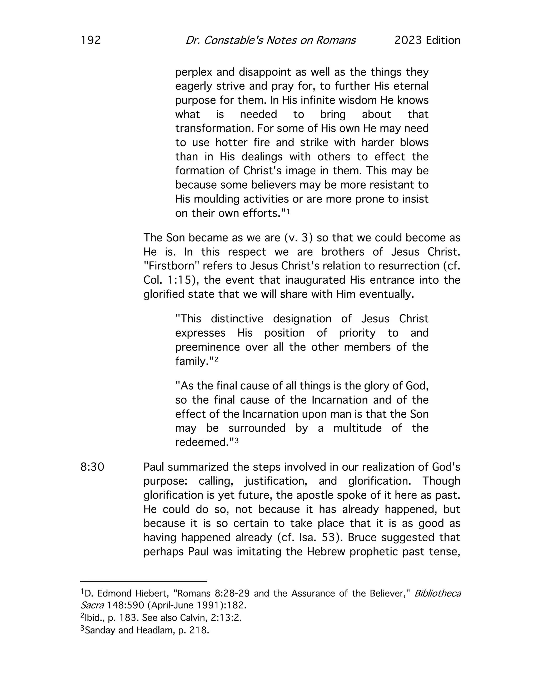 192 Dr. Constable's Notes on Romans 2023 Edition
perplex and disappoint as well as the things they
eagerly strive and pray for, to further His eternal
purpose for them. In His infinite wisdom He knows
what is needed to bring about that
transformation. For some of His own He may need
to use hotter fire and strike with harder blows
than in His dealings with others to effect the
formation of Christ's image in them. This may be
because some believers may be more resistant to
His moulding activities or are more prone to insist
on their own efforts."1
The Son became as we are (v. 3) so that we could become as
He is. In this respect we are brothers of Jesus Christ.
"Firstborn" refers to Jesus Christ's relation to resurrection (cf.
Col. 1:15), the event that inaugurated His entrance into the
glorified state that we will share with Him eventually.
"This distinctive designation of Jesus Christ
expresses His position of priority to and
preeminence over all the other members of the
family."2
"As the final cause of all things is the glory of God,
so the final cause of the Incarnation and of the
effect of the Incarnation upon man is that the Son
may be surrounded by a multitude of the
redeemed."3
8:30 Paul summarized the steps involved in our realization of God's
purpose: calling, justification, and glorification. Though
glorification is yet future, the apostle spoke of it here as past.
He could do so, not because it has already happened, but
because it is so certain to take place that it is as good as
having happened already (cf. Isa. 53). Bruce suggested that
perhaps Paul was imitating the Hebrew prophetic past tense,
1D. Edmond Hiebert, "Romans 8:28-29 and the Assurance of the Believer," Bibliotheca
Sacra 148:590 (April-June 1991):182.
2Ibid., p. 183. See also Calvin, 2:13:2.
3Sanday and Headlam, p. 218.
 