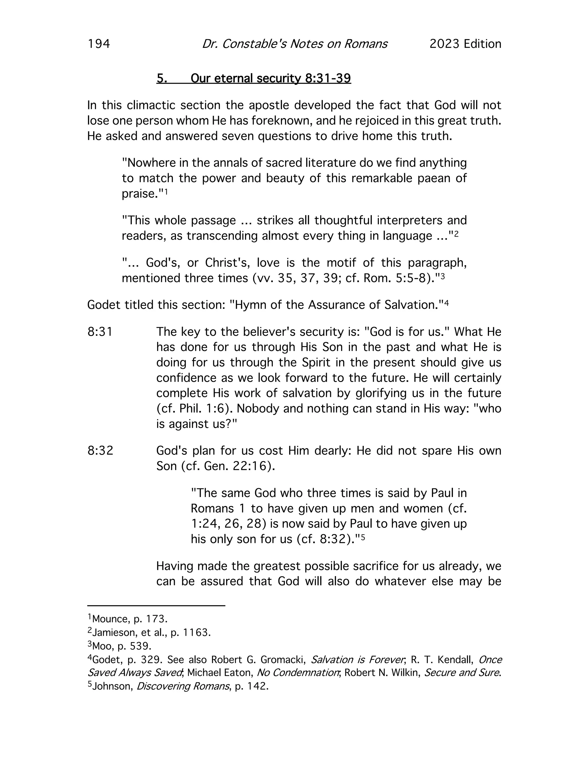194 Dr. Constable's Notes on Romans 2023 Edition
5. Our eternal security 8:31-39
In this climactic section the apostle developed the fact that God will not
lose one person whom He has foreknown, and he rejoiced in this great truth.
He asked and answered seven questions to drive home this truth.
"Nowhere in the annals of sacred literature do we find anything
to match the power and beauty of this remarkable paean of
praise."1
"This whole passage … strikes all thoughtful interpreters and
readers, as transcending almost every thing in language …"2
"… God's, or Christ's, love is the motif of this paragraph,
mentioned three times (vv. 35, 37, 39; cf. Rom. 5:5-8)."3
Godet titled this section: "Hymn of the Assurance of Salvation."4
8:31 The key to the believer's security is: "God is for us." What He
has done for us through His Son in the past and what He is
doing for us through the Spirit in the present should give us
confidence as we look forward to the future. He will certainly
complete His work of salvation by glorifying us in the future
(cf. Phil. 1:6). Nobody and nothing can stand in His way: "who
is against us?"
8:32 God's plan for us cost Him dearly: He did not spare His own
Son (cf. Gen. 22:16).
"The same God who three times is said by Paul in
Romans 1 to have given up men and women (cf.
1:24, 26, 28) is now said by Paul to have given up
his only son for us (cf. 8:32)."5
Having made the greatest possible sacrifice for us already, we
can be assured that God will also do whatever else may be
1Mounce, p. 173.
2Jamieson, et al., p. 1163.
3Moo, p. 539.
4Godet, p. 329. See also Robert G. Gromacki, Salvation is Forever; R. T. Kendall, Once
Saved Always Saved; Michael Eaton, No Condemnation; Robert N. Wilkin, Secure and Sure.
5Johnson, Discovering Romans, p. 142.
 