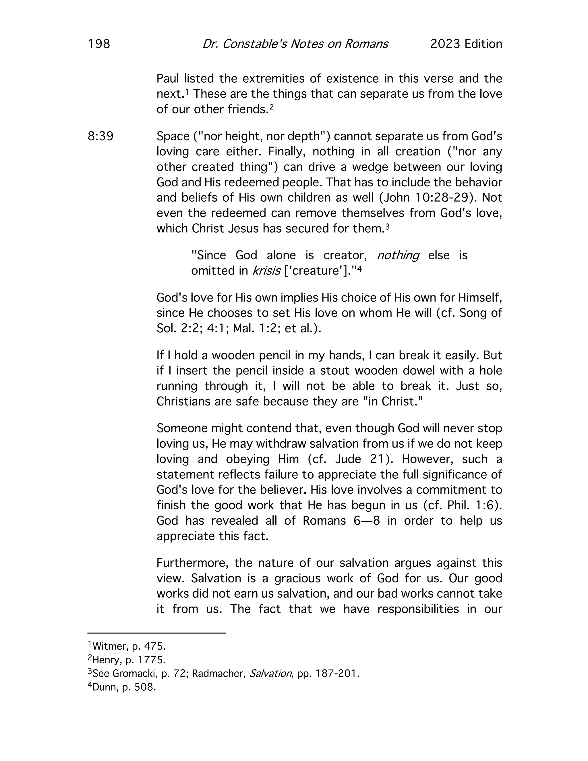 198 Dr. Constable's Notes on Romans 2023 Edition
Paul listed the extremities of existence in this verse and the
next.1 These are the things that can separate us from the love
of our other friends.2
8:39 Space ("nor height, nor depth") cannot separate us from God's
loving care either. Finally, nothing in all creation ("nor any
other created thing") can drive a wedge between our loving
God and His redeemed people. That has to include the behavior
and beliefs of His own children as well (John 10:28-29). Not
even the redeemed can remove themselves from God's love,
which Christ Jesus has secured for them.3
"Since God alone is creator, nothing else is
omitted in krisis ['creature']."4
God's love for His own implies His choice of His own for Himself,
since He chooses to set His love on whom He will (cf. Song of
Sol. 2:2; 4:1; Mal. 1:2; et al.).
If I hold a wooden pencil in my hands, I can break it easily. But
if I insert the pencil inside a stout wooden dowel with a hole
running through it, I will not be able to break it. Just so,
Christians are safe because they are "in Christ."
Someone might contend that, even though God will never stop
loving us, He may withdraw salvation from us if we do not keep
loving and obeying Him (cf. Jude 21). However, such a
statement reflects failure to appreciate the full significance of
God's love for the believer. His love involves a commitment to
finish the good work that He has begun in us (cf. Phil. 1:6).
God has revealed all of Romans 6—8 in order to help us
appreciate this fact.
Furthermore, the nature of our salvation argues against this
view. Salvation is a gracious work of God for us. Our good
works did not earn us salvation, and our bad works cannot take
it from us. The fact that we have responsibilities in our
1Witmer, p. 475.
2Henry, p. 1775.
3See Gromacki, p. 72; Radmacher, Salvation, pp. 187-201.
4Dunn, p. 508.
 