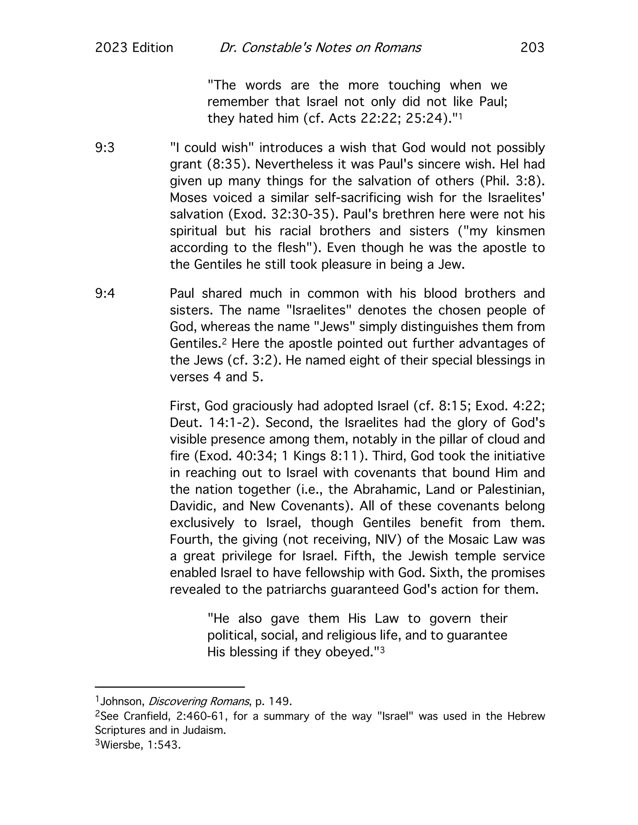 2023 Edition Dr. Constable's Notes on Romans 203
"The words are the more touching when we
remember that Israel not only did not like Paul;
they hated him (cf. Acts 22:22; 25:24)."1
9:3 "I could wish" introduces a wish that God would not possibly
grant (8:35). Nevertheless it was Paul's sincere wish. Hel had
given up many things for the salvation of others (Phil. 3:8).
Moses voiced a similar self-sacrificing wish for the Israelites'
salvation (Exod. 32:30-35). Paul's brethren here were not his
spiritual but his racial brothers and sisters ("my kinsmen
according to the flesh"). Even though he was the apostle to
the Gentiles he still took pleasure in being a Jew.
9:4 Paul shared much in common with his blood brothers and
sisters. The name "Israelites" denotes the chosen people of
God, whereas the name "Jews" simply distinguishes them from
Gentiles.2 Here the apostle pointed out further advantages of
the Jews (cf. 3:2). He named eight of their special blessings in
verses 4 and 5.
First, God graciously had adopted Israel (cf. 8:15; Exod. 4:22;
Deut. 14:1-2). Second, the Israelites had the glory of God's
visible presence among them, notably in the pillar of cloud and
fire (Exod. 40:34; 1 Kings 8:11). Third, God took the initiative
in reaching out to Israel with covenants that bound Him and
the nation together (i.e., the Abrahamic, Land or Palestinian,
Davidic, and New Covenants). All of these covenants belong
exclusively to Israel, though Gentiles benefit from them.
Fourth, the giving (not receiving, NIV) of the Mosaic Law was
a great privilege for Israel. Fifth, the Jewish temple service
enabled Israel to have fellowship with God. Sixth, the promises
revealed to the patriarchs guaranteed God's action for them.
"He also gave them His Law to govern their
political, social, and religious life, and to guarantee
His blessing if they obeyed."3
1Johnson, Discovering Romans, p. 149.
2See Cranfield, 2:460-61, for a summary of the way "Israel" was used in the Hebrew
Scriptures and in Judaism.
3Wiersbe, 1:543.
 