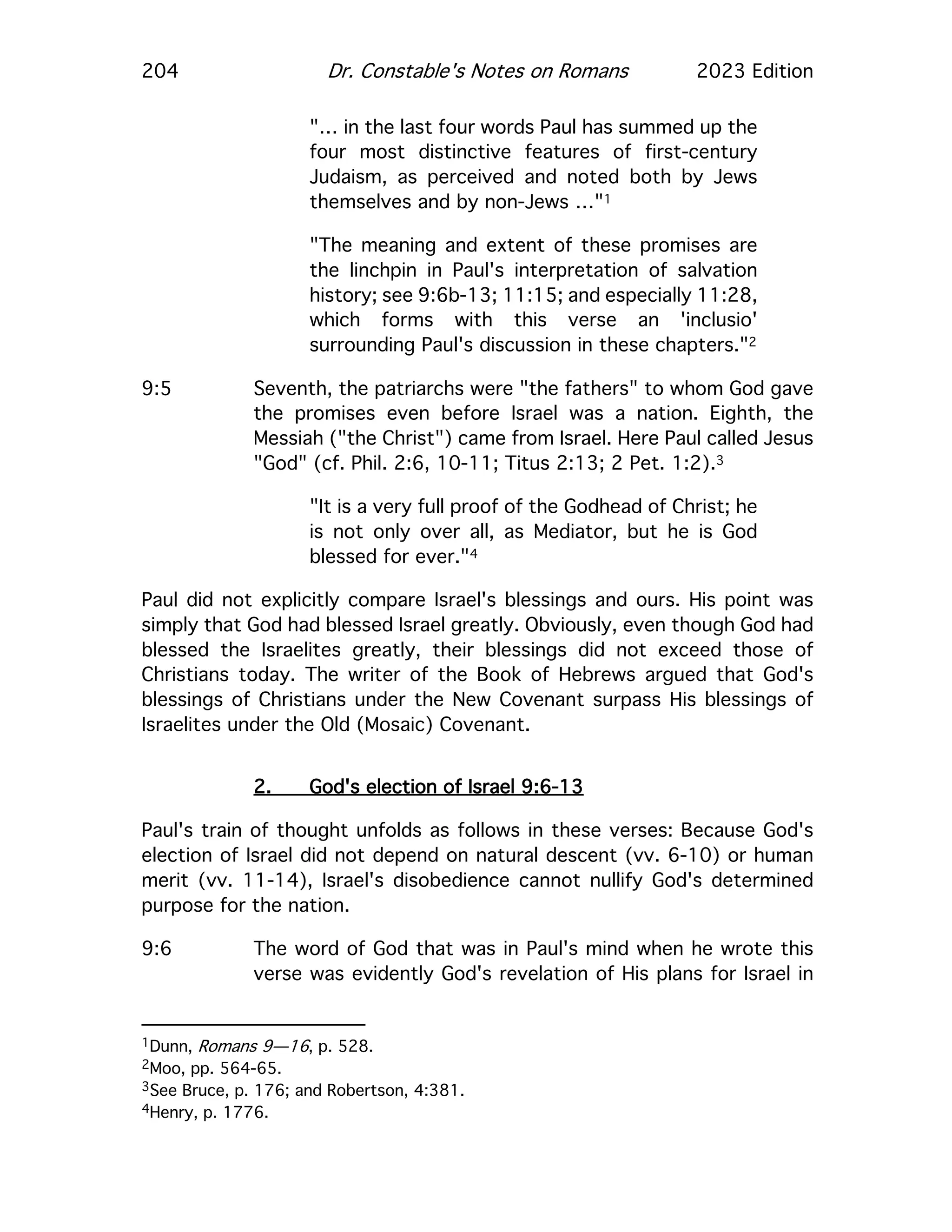 204 Dr. Constable's Notes on Romans 2023 Edition
"… in the last four words Paul has summed up the
four most distinctive features of first-century
Judaism, as perceived and noted both by Jews
themselves and by non-Jews …"1
"The meaning and extent of these promises are
the linchpin in Paul's interpretation of salvation
history; see 9:6b-13; 11:15; and especially 11:28,
which forms with this verse an 'inclusio'
surrounding Paul's discussion in these chapters."2
9:5 Seventh, the patriarchs were "the fathers" to whom God gave
the promises even before Israel was a nation. Eighth, the
Messiah ("the Christ") came from Israel. Here Paul called Jesus
"God" (cf. Phil. 2:6, 10-11; Titus 2:13; 2 Pet. 1:2).3
"It is a very full proof of the Godhead of Christ; he
is not only over all, as Mediator, but he is God
blessed for ever."4
Paul did not explicitly compare Israel's blessings and ours. His point was
simply that God had blessed Israel greatly. Obviously, even though God had
blessed the Israelites greatly, their blessings did not exceed those of
Christians today. The writer of the Book of Hebrews argued that God's
blessings of Christians under the New Covenant surpass His blessings of
Israelites under the Old (Mosaic) Covenant.
2. God's election of Israel 9:6-13
Paul's train of thought unfolds as follows in these verses: Because God's
election of Israel did not depend on natural descent (vv. 6-10) or human
merit (vv. 11-14), Israel's disobedience cannot nullify God's determined
purpose for the nation.
9:6 The word of God that was in Paul's mind when he wrote this
verse was evidently God's revelation of His plans for Israel in
1Dunn, Romans 9—16, p. 528.
2Moo, pp. 564-65.
3See Bruce, p. 176; and Robertson, 4:381.
4Henry, p. 1776.
 