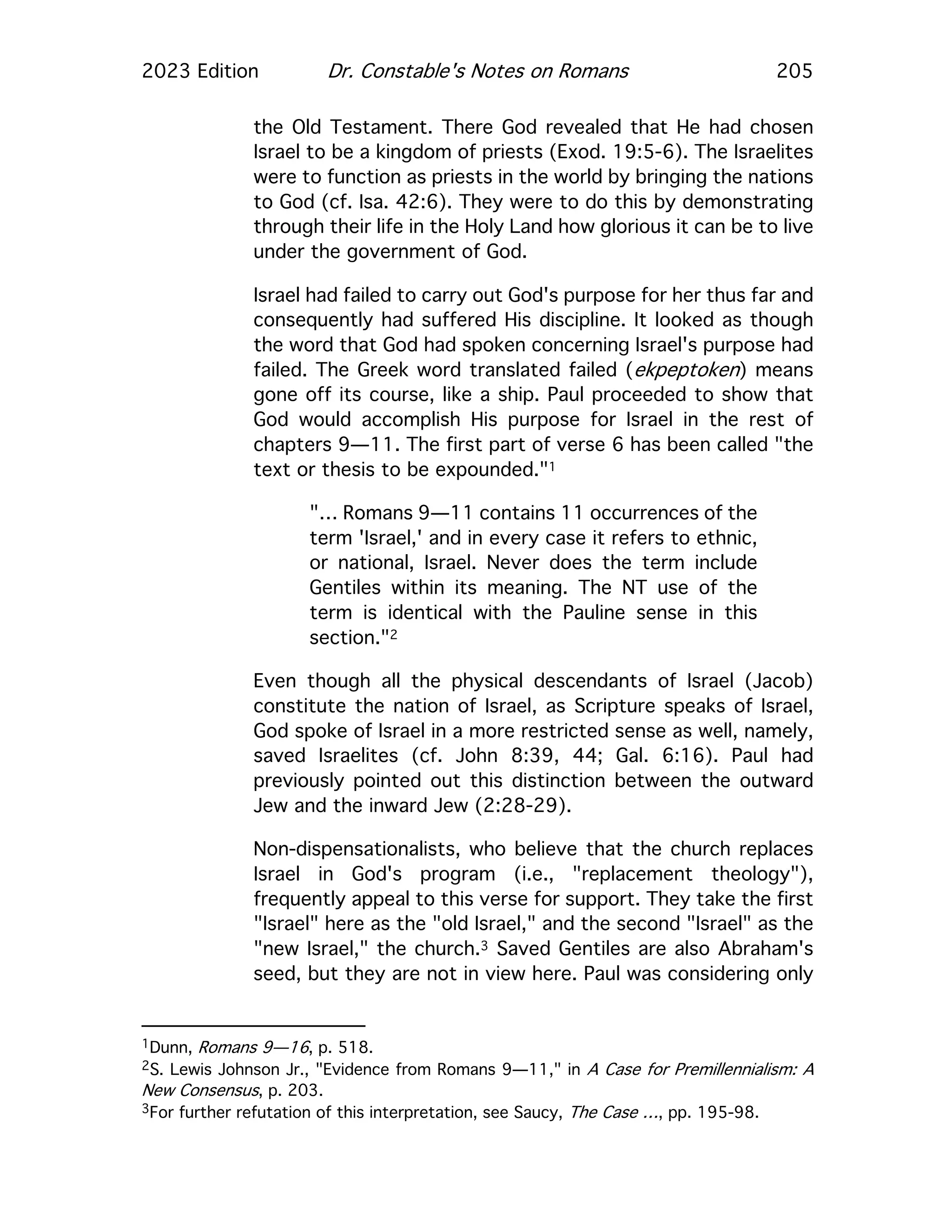 2023 Edition Dr. Constable's Notes on Romans 205
the Old Testament. There God revealed that He had chosen
Israel to be a kingdom of priests (Exod. 19:5-6). The Israelites
were to function as priests in the world by bringing the nations
to God (cf. Isa. 42:6). They were to do this by demonstrating
through their life in the Holy Land how glorious it can be to live
under the government of God.
Israel had failed to carry out God's purpose for her thus far and
consequently had suffered His discipline. It looked as though
the word that God had spoken concerning Israel's purpose had
failed. The Greek word translated failed (ekpeptoken) means
gone off its course, like a ship. Paul proceeded to show that
God would accomplish His purpose for Israel in the rest of
chapters 9—11. The first part of verse 6 has been called "the
text or thesis to be expounded."1
"… Romans 9—11 contains 11 occurrences of the
term 'Israel,' and in every case it refers to ethnic,
or national, Israel. Never does the term include
Gentiles within its meaning. The NT use of the
term is identical with the Pauline sense in this
section."2
Even though all the physical descendants of Israel (Jacob)
constitute the nation of Israel, as Scripture speaks of Israel,
God spoke of Israel in a more restricted sense as well, namely,
saved Israelites (cf. John 8:39, 44; Gal. 6:16). Paul had
previously pointed out this distinction between the outward
Jew and the inward Jew (2:28-29).
Non-dispensationalists, who believe that the church replaces
Israel in God's program (i.e., "replacement theology"),
frequently appeal to this verse for support. They take the first
"Israel" here as the "old Israel," and the second "Israel" as the
"new Israel," the church.3 Saved Gentiles are also Abraham's
seed, but they are not in view here. Paul was considering only
1Dunn, Romans 9—16, p. 518.
2S. Lewis Johnson Jr., "Evidence from Romans 9—11," in A Case for Premillennialism: A
New Consensus, p. 203.
3For further refutation of this interpretation, see Saucy, The Case …, pp. 195-98.
 