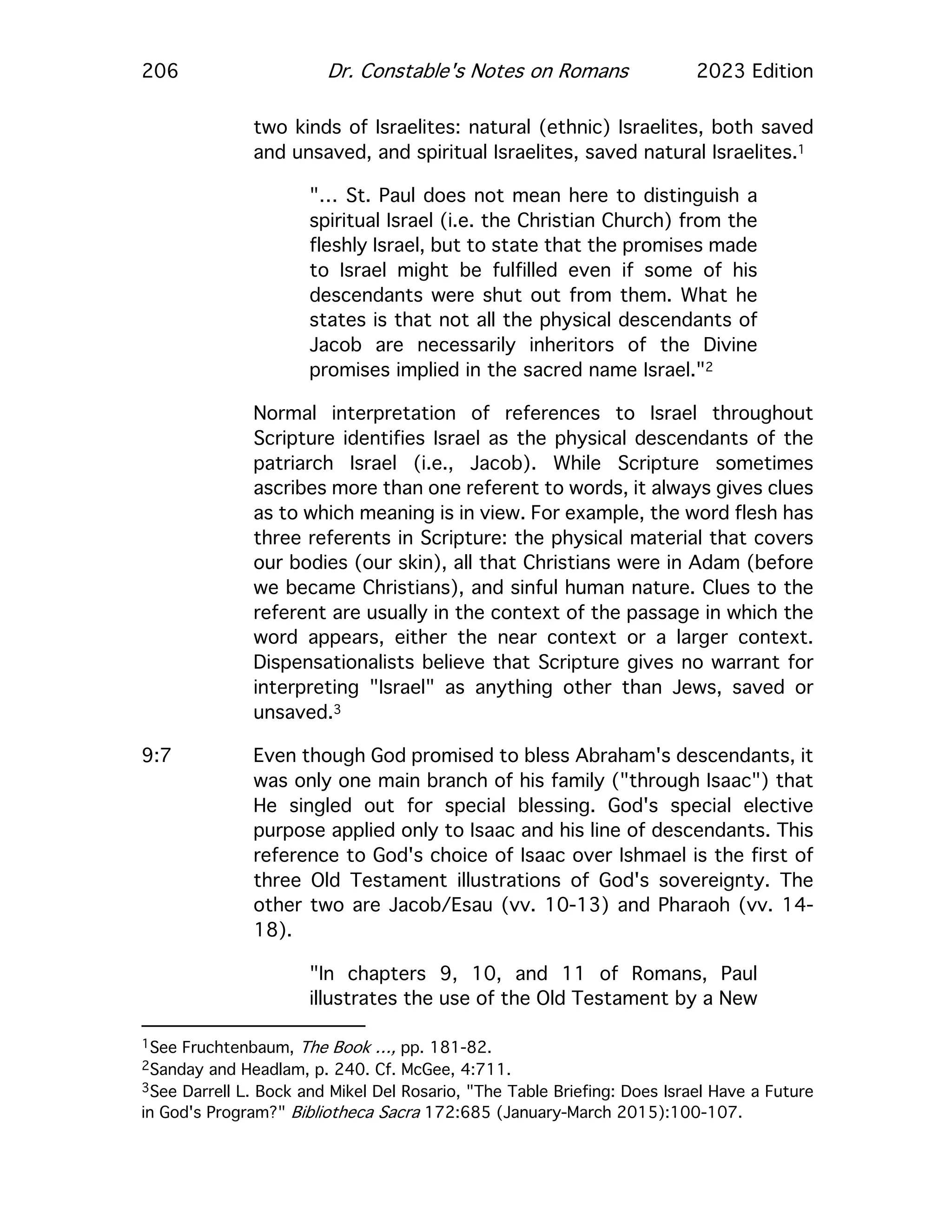 206 Dr. Constable's Notes on Romans 2023 Edition
two kinds of Israelites: natural (ethnic) Israelites, both saved
and unsaved, and spiritual Israelites, saved natural Israelites.1
"… St. Paul does not mean here to distinguish a
spiritual Israel (i.e. the Christian Church) from the
fleshly Israel, but to state that the promises made
to Israel might be fulfilled even if some of his
descendants were shut out from them. What he
states is that not all the physical descendants of
Jacob are necessarily inheritors of the Divine
promises implied in the sacred name Israel."2
Normal interpretation of references to Israel throughout
Scripture identifies Israel as the physical descendants of the
patriarch Israel (i.e., Jacob). While Scripture sometimes
ascribes more than one referent to words, it always gives clues
as to which meaning is in view. For example, the word flesh has
three referents in Scripture: the physical material that covers
our bodies (our skin), all that Christians were in Adam (before
we became Christians), and sinful human nature. Clues to the
referent are usually in the context of the passage in which the
word appears, either the near context or a larger context.
Dispensationalists believe that Scripture gives no warrant for
interpreting "Israel" as anything other than Jews, saved or
unsaved.3
9:7 Even though God promised to bless Abraham's descendants, it
was only one main branch of his family ("through Isaac") that
He singled out for special blessing. God's special elective
purpose applied only to Isaac and his line of descendants. This
reference to God's choice of Isaac over Ishmael is the first of
three Old Testament illustrations of God's sovereignty. The
other two are Jacob/Esau (vv. 10-13) and Pharaoh (vv. 14-
18).
"In chapters 9, 10, and 11 of Romans, Paul
illustrates the use of the Old Testament by a New
1See Fruchtenbaum, The Book …, pp. 181-82.
2Sanday and Headlam, p. 240. Cf. McGee, 4:711.
3See Darrell L. Bock and Mikel Del Rosario, "The Table Briefing: Does Israel Have a Future
in God's Program?" Bibliotheca Sacra 172:685 (January-March 2015):100-107.
 