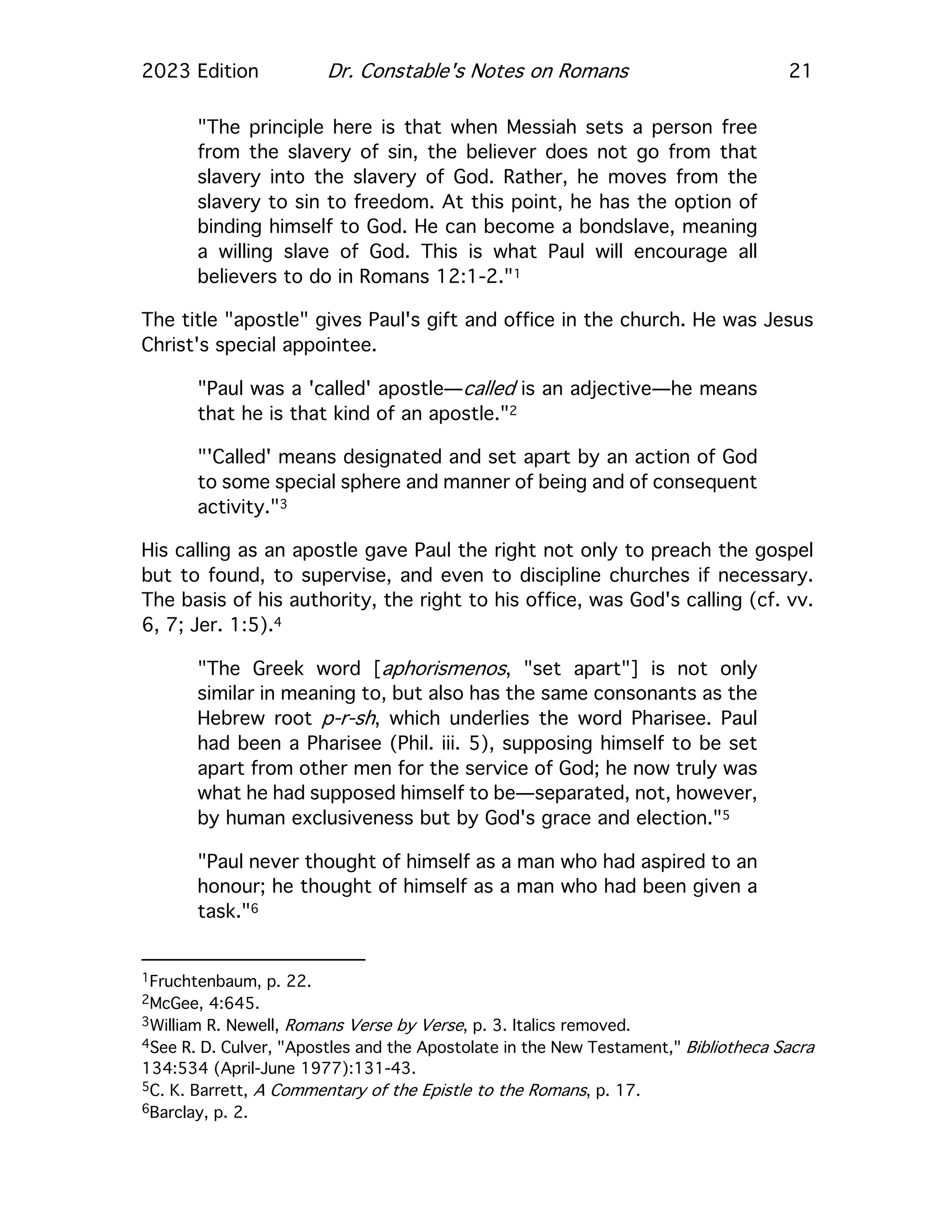 2023 Edition Dr. Constable's Notes on Romans 21
"The principle here is that when Messiah sets a person free
from the slavery of sin, the believer does not go from that
slavery into the slavery of God. Rather, he moves from the
slavery to sin to freedom. At this point, he has the option of
binding himself to God. He can become a bondslave, meaning
a willing slave of God. This is what Paul will encourage all
believers to do in Romans 12:1-2."1
The title "apostle" gives Paul's gift and office in the church. He was Jesus
Christ's special appointee.
"Paul was a 'called' apostle—called is an adjective—he means
that he is that kind of an apostle."2
"'Called' means designated and set apart by an action of God
to some special sphere and manner of being and of consequent
activity."3
His calling as an apostle gave Paul the right not only to preach the gospel
but to found, to supervise, and even to discipline churches if necessary.
The basis of his authority, the right to his office, was God's calling (cf. vv.
6, 7; Jer. 1:5).4
"The Greek word [aphorismenos, "set apart"] is not only
similar in meaning to, but also has the same consonants as the
Hebrew root p-r-sh, which underlies the word Pharisee. Paul
had been a Pharisee (Phil. iii. 5), supposing himself to be set
apart from other men for the service of God; he now truly was
what he had supposed himself to be—separated, not, however,
by human exclusiveness but by God's grace and election."5
"Paul never thought of himself as a man who had aspired to an
honour; he thought of himself as a man who had been given a
task."6
1Fruchtenbaum, p. 22.
2McGee, 4:645.
3William R. Newell, Romans Verse by Verse, p. 3. Italics removed.
4See R. D. Culver, "Apostles and the Apostolate in the New Testament," Bibliotheca Sacra
134:534 (April-June 1977):131-43.
5C. K. Barrett, A Commentary of the Epistle to the Romans, p. 17.
6Barclay, p. 2.
 