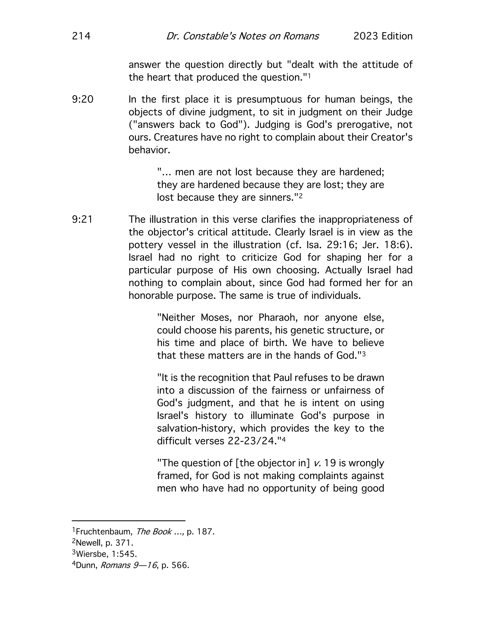 214 Dr. Constable's Notes on Romans 2023 Edition
answer the question directly but "dealt with the attitude of
the heart that produced the question."1
9:20 In the first place it is presumptuous for human beings, the
objects of divine judgment, to sit in judgment on their Judge
("answers back to God"). Judging is God's prerogative, not
ours. Creatures have no right to complain about their Creator's
behavior.
"… men are not lost because they are hardened;
they are hardened because they are lost; they are
lost because they are sinners."2
9:21 The illustration in this verse clarifies the inappropriateness of
the objector's critical attitude. Clearly Israel is in view as the
pottery vessel in the illustration (cf. Isa. 29:16; Jer. 18:6).
Israel had no right to criticize God for shaping her for a
particular purpose of His own choosing. Actually Israel had
nothing to complain about, since God had formed her for an
honorable purpose. The same is true of individuals.
"Neither Moses, nor Pharaoh, nor anyone else,
could choose his parents, his genetic structure, or
his time and place of birth. We have to believe
that these matters are in the hands of God."3
"It is the recognition that Paul refuses to be drawn
into a discussion of the fairness or unfairness of
God's judgment, and that he is intent on using
Israel's history to illuminate God's purpose in
salvation-history, which provides the key to the
difficult verses 22-23/24."4
"The question of [the objector in] v. 19 is wrongly
framed, for God is not making complaints against
men who have had no opportunity of being good
1Fruchtenbaum, The Book …, p. 187.
2Newell, p. 371.
3Wiersbe, 1:545.
4Dunn, Romans 9—16, p. 566.
 