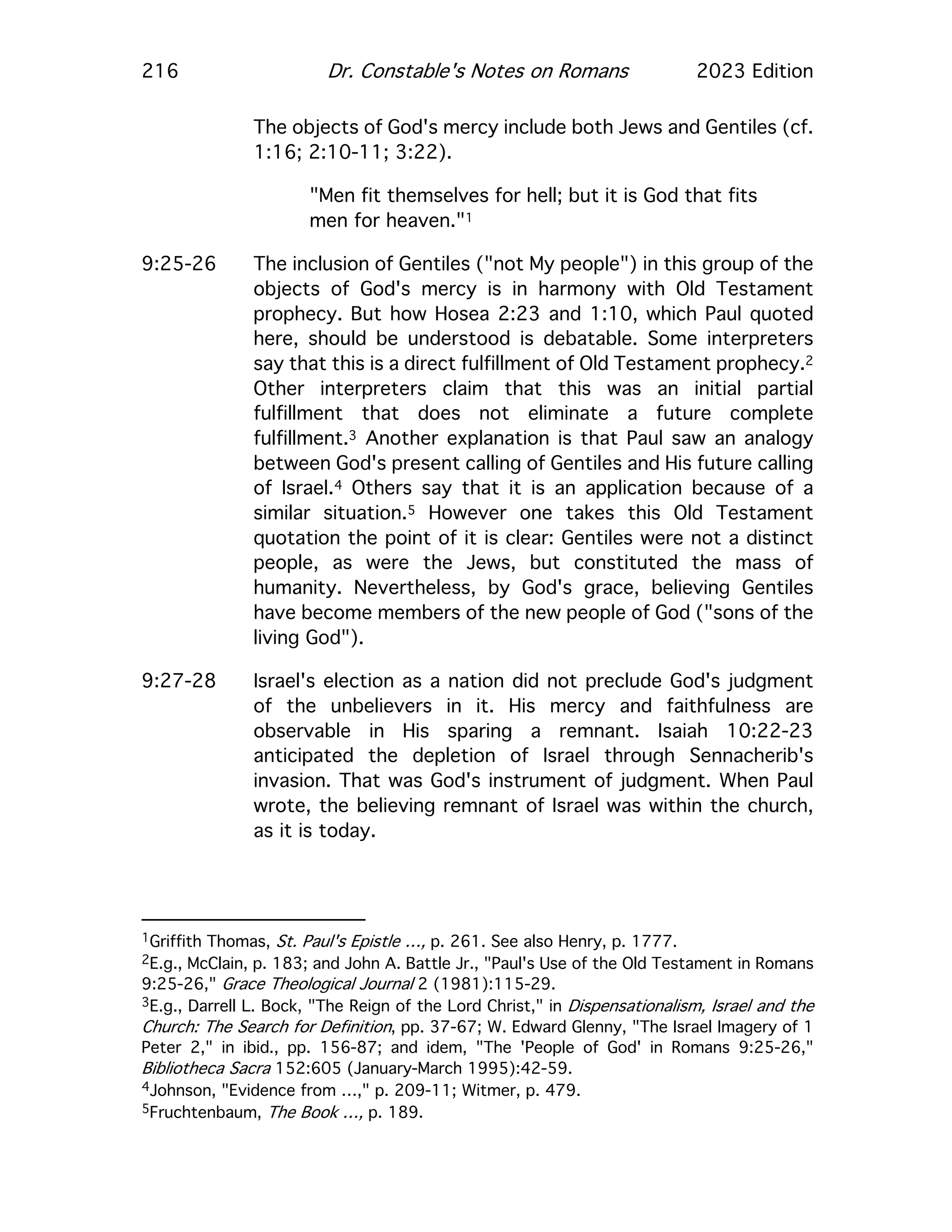 216 Dr. Constable's Notes on Romans 2023 Edition
The objects of God's mercy include both Jews and Gentiles (cf.
1:16; 2:10-11; 3:22).
"Men fit themselves for hell; but it is God that fits
men for heaven."1
9:25-26 The inclusion of Gentiles ("not My people") in this group of the
objects of God's mercy is in harmony with Old Testament
prophecy. But how Hosea 2:23 and 1:10, which Paul quoted
here, should be understood is debatable. Some interpreters
say that this is a direct fulfillment of Old Testament prophecy.2
Other interpreters claim that this was an initial partial
fulfillment that does not eliminate a future complete
fulfillment.3 Another explanation is that Paul saw an analogy
between God's present calling of Gentiles and His future calling
of Israel.4 Others say that it is an application because of a
similar situation.5 However one takes this Old Testament
quotation the point of it is clear: Gentiles were not a distinct
people, as were the Jews, but constituted the mass of
humanity. Nevertheless, by God's grace, believing Gentiles
have become members of the new people of God ("sons of the
living God").
9:27-28 Israel's election as a nation did not preclude God's judgment
of the unbelievers in it. His mercy and faithfulness are
observable in His sparing a remnant. Isaiah 10:22-23
anticipated the depletion of Israel through Sennacherib's
invasion. That was God's instrument of judgment. When Paul
wrote, the believing remnant of Israel was within the church,
as it is today.
1Griffith Thomas, St. Paul's Epistle …, p. 261. See also Henry, p. 1777.
2E.g., McClain, p. 183; and John A. Battle Jr., "Paul's Use of the Old Testament in Romans
9:25-26," Grace Theological Journal 2 (1981):115-29.
3E.g., Darrell L. Bock, "The Reign of the Lord Christ," in Dispensationalism, Israel and the
Church: The Search for Definition, pp. 37-67; W. Edward Glenny, "The Israel Imagery of 1
Peter 2," in ibid., pp. 156-87; and idem, "The 'People of God' in Romans 9:25-26,"
Bibliotheca Sacra 152:605 (January-March 1995):42-59.
4Johnson, "Evidence from …," p. 209-11; Witmer, p. 479.
5Fruchtenbaum, The Book …, p. 189.
 