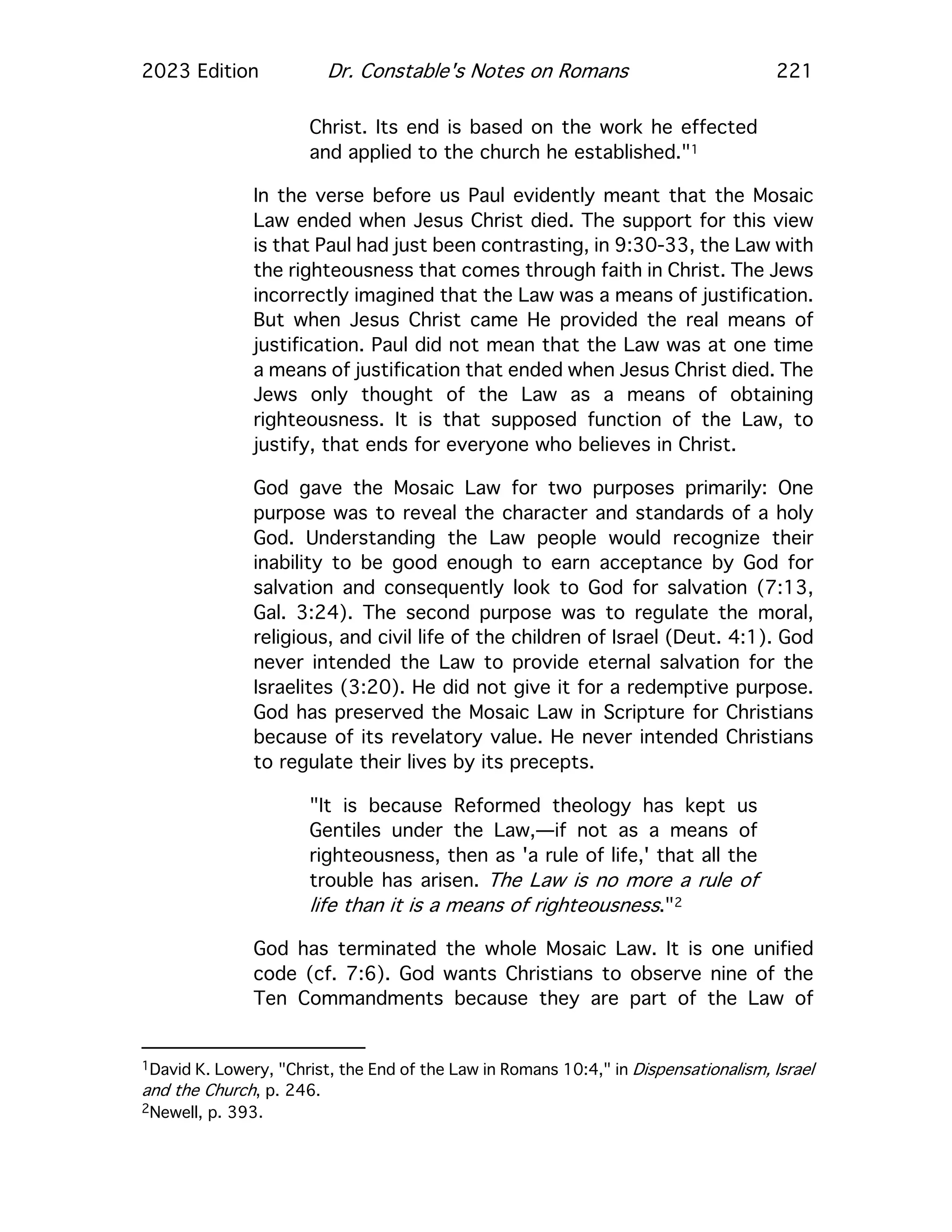 2023 Edition Dr. Constable's Notes on Romans 221
Christ. Its end is based on the work he effected
and applied to the church he established."1
In the verse before us Paul evidently meant that the Mosaic
Law ended when Jesus Christ died. The support for this view
is that Paul had just been contrasting, in 9:30-33, the Law with
the righteousness that comes through faith in Christ. The Jews
incorrectly imagined that the Law was a means of justification.
But when Jesus Christ came He provided the real means of
justification. Paul did not mean that the Law was at one time
a means of justification that ended when Jesus Christ died. The
Jews only thought of the Law as a means of obtaining
righteousness. It is that supposed function of the Law, to
justify, that ends for everyone who believes in Christ.
God gave the Mosaic Law for two purposes primarily: One
purpose was to reveal the character and standards of a holy
God. Understanding the Law people would recognize their
inability to be good enough to earn acceptance by God for
salvation and consequently look to God for salvation (7:13,
Gal. 3:24). The second purpose was to regulate the moral,
religious, and civil life of the children of Israel (Deut. 4:1). God
never intended the Law to provide eternal salvation for the
Israelites (3:20). He did not give it for a redemptive purpose.
God has preserved the Mosaic Law in Scripture for Christians
because of its revelatory value. He never intended Christians
to regulate their lives by its precepts.
"It is because Reformed theology has kept us
Gentiles under the Law,—if not as a means of
righteousness, then as 'a rule of life,' that all the
trouble has arisen. The Law is no more a rule of
life than it is a means of righteousness."2
God has terminated the whole Mosaic Law. It is one unified
code (cf. 7:6). God wants Christians to observe nine of the
Ten Commandments because they are part of the Law of
1David K. Lowery, "Christ, the End of the Law in Romans 10:4," in Dispensationalism, Israel
and the Church, p. 246.
2Newell, p. 393.
 