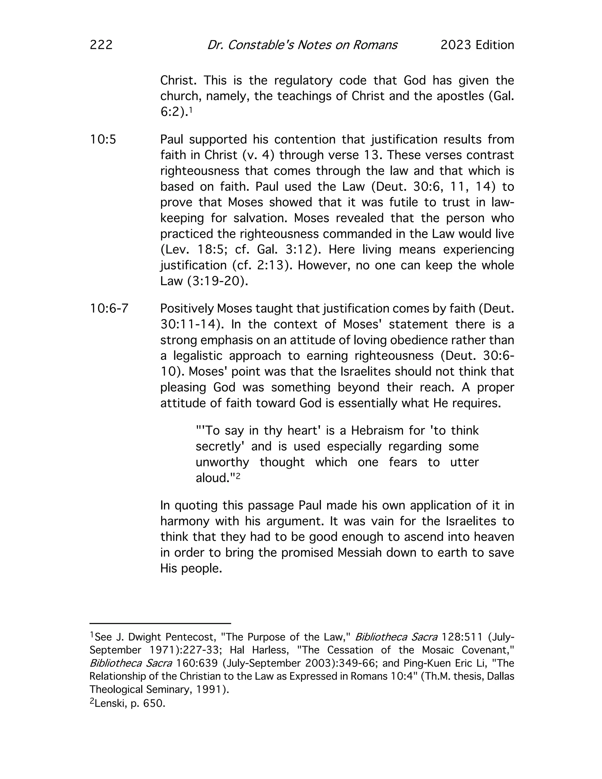 222 Dr. Constable's Notes on Romans 2023 Edition
Christ. This is the regulatory code that God has given the
church, namely, the teachings of Christ and the apostles (Gal.
6:2).1
10:5 Paul supported his contention that justification results from
faith in Christ (v. 4) through verse 13. These verses contrast
righteousness that comes through the law and that which is
based on faith. Paul used the Law (Deut. 30:6, 11, 14) to
prove that Moses showed that it was futile to trust in law-
keeping for salvation. Moses revealed that the person who
practiced the righteousness commanded in the Law would live
(Lev. 18:5; cf. Gal. 3:12). Here living means experiencing
justification (cf. 2:13). However, no one can keep the whole
Law (3:19-20).
10:6-7 Positively Moses taught that justification comes by faith (Deut.
30:11-14). In the context of Moses' statement there is a
strong emphasis on an attitude of loving obedience rather than
a legalistic approach to earning righteousness (Deut. 30:6-
10). Moses' point was that the Israelites should not think that
pleasing God was something beyond their reach. A proper
attitude of faith toward God is essentially what He requires.
"'To say in thy heart' is a Hebraism for 'to think
secretly' and is used especially regarding some
unworthy thought which one fears to utter
aloud."2
In quoting this passage Paul made his own application of it in
harmony with his argument. It was vain for the Israelites to
think that they had to be good enough to ascend into heaven
in order to bring the promised Messiah down to earth to save
His people.
1See J. Dwight Pentecost, "The Purpose of the Law," Bibliotheca Sacra 128:511 (July-
September 1971):227-33; Hal Harless, "The Cessation of the Mosaic Covenant,"
Bibliotheca Sacra 160:639 (July-September 2003):349-66; and Ping-Kuen Eric Li, "The
Relationship of the Christian to the Law as Expressed in Romans 10:4" (Th.M. thesis, Dallas
Theological Seminary, 1991).
2Lenski, p. 650.
 