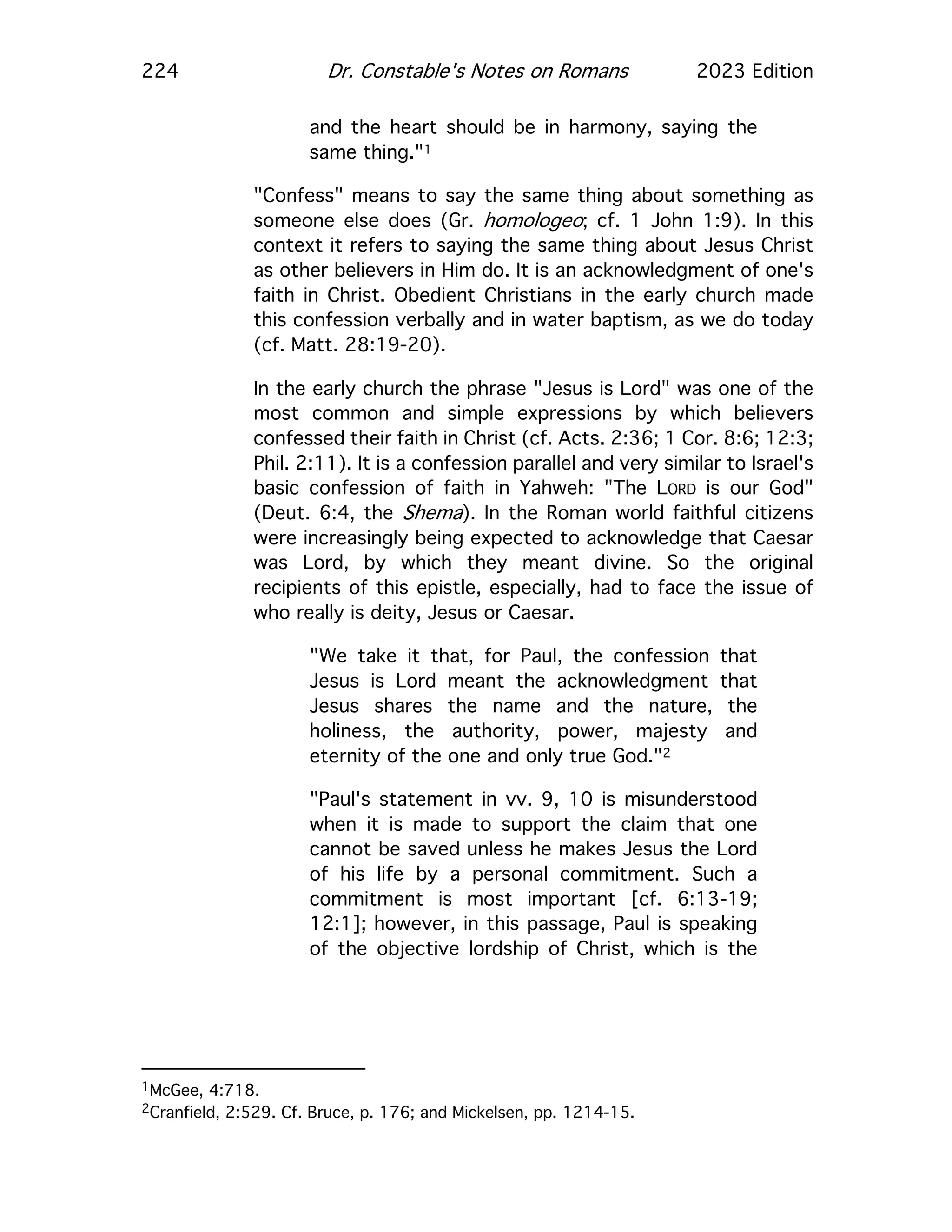 224 Dr. Constable's Notes on Romans 2023 Edition
and the heart should be in harmony, saying the
same thing."1
"Confess" means to say the same thing about something as
someone else does (Gr. homologeo; cf. 1 John 1:9). In this
context it refers to saying the same thing about Jesus Christ
as other believers in Him do. It is an acknowledgment of one's
faith in Christ. Obedient Christians in the early church made
this confession verbally and in water baptism, as we do today
(cf. Matt. 28:19-20).
In the early church the phrase "Jesus is Lord" was one of the
most common and simple expressions by which believers
confessed their faith in Christ (cf. Acts. 2:36; 1 Cor. 8:6; 12:3;
Phil. 2:11). It is a confession parallel and very similar to Israel's
basic confession of faith in Yahweh: "The LORD is our God"
(Deut. 6:4, the Shema). In the Roman world faithful citizens
were increasingly being expected to acknowledge that Caesar
was Lord, by which they meant divine. So the original
recipients of this epistle, especially, had to face the issue of
who really is deity, Jesus or Caesar.
"We take it that, for Paul, the confession that
Jesus is Lord meant the acknowledgment that
Jesus shares the name and the nature, the
holiness, the authority, power, majesty and
eternity of the one and only true God."2
"Paul's statement in vv. 9, 10 is misunderstood
when it is made to support the claim that one
cannot be saved unless he makes Jesus the Lord
of his life by a personal commitment. Such a
commitment is most important [cf. 6:13-19;
12:1]; however, in this passage, Paul is speaking
of the objective lordship of Christ, which is the
1McGee, 4:718.
2Cranfield, 2:529. Cf. Bruce, p. 176; and Mickelsen, pp. 1214-15.
 