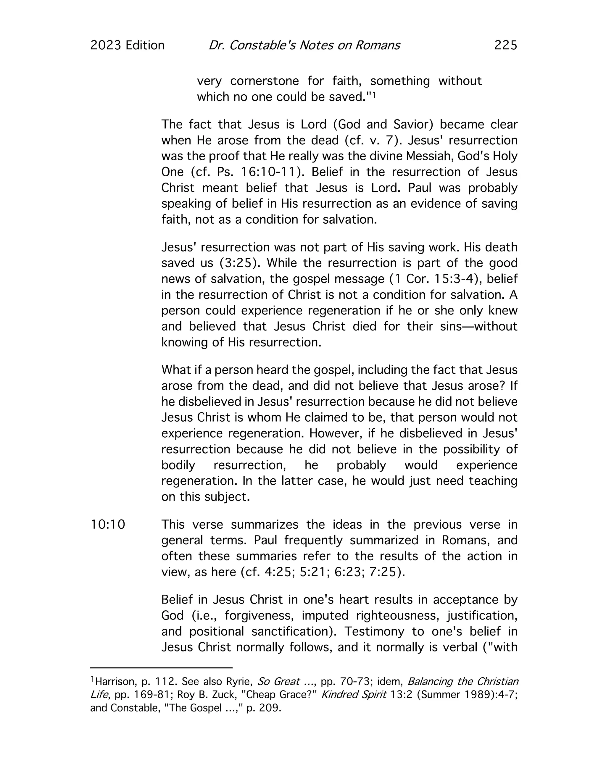 2023 Edition Dr. Constable's Notes on Romans 225
very cornerstone for faith, something without
which no one could be saved."1
The fact that Jesus is Lord (God and Savior) became clear
when He arose from the dead (cf. v. 7). Jesus' resurrection
was the proof that He really was the divine Messiah, God's Holy
One (cf. Ps. 16:10-11). Belief in the resurrection of Jesus
Christ meant belief that Jesus is Lord. Paul was probably
speaking of belief in His resurrection as an evidence of saving
faith, not as a condition for salvation.
Jesus' resurrection was not part of His saving work. His death
saved us (3:25). While the resurrection is part of the good
news of salvation, the gospel message (1 Cor. 15:3-4), belief
in the resurrection of Christ is not a condition for salvation. A
person could experience regeneration if he or she only knew
and believed that Jesus Christ died for their sins—without
knowing of His resurrection.
What if a person heard the gospel, including the fact that Jesus
arose from the dead, and did not believe that Jesus arose? If
he disbelieved in Jesus' resurrection because he did not believe
Jesus Christ is whom He claimed to be, that person would not
experience regeneration. However, if he disbelieved in Jesus'
resurrection because he did not believe in the possibility of
bodily resurrection, he probably would experience
regeneration. In the latter case, he would just need teaching
on this subject.
10:10 This verse summarizes the ideas in the previous verse in
general terms. Paul frequently summarized in Romans, and
often these summaries refer to the results of the action in
view, as here (cf. 4:25; 5:21; 6:23; 7:25).
Belief in Jesus Christ in one's heart results in acceptance by
God (i.e., forgiveness, imputed righteousness, justification,
and positional sanctification). Testimony to one's belief in
Jesus Christ normally follows, and it normally is verbal ("with
1Harrison, p. 112. See also Ryrie, So Great …, pp. 70-73; idem, Balancing the Christian
Life, pp. 169-81; Roy B. Zuck, "Cheap Grace?" Kindred Spirit 13:2 (Summer 1989):4-7;
and Constable, "The Gospel …," p. 209.
 